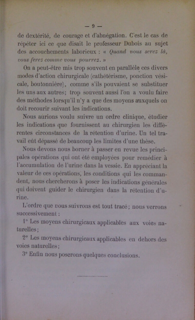 de dextérité, de courage et d’abnégation. C’est le cas de répéter ici ce que disait le professeur Dubois au sujet des accouchements laborieux : « Quand vous serez là, vous ferez comme vous pourrez. » On a peut-être mis trop souvent en parallèle ces divers modes d’action chirurgicale (cathétérisme, ponction vési- cale, boutonnière), comme s’ils pouvaient se substituer les uns aux autres; trop souvent aussi l’on a voulu faire des méthodes lorsqu’il n’y a que des moyens auxquels on doit recourir suivant les indications. Nous aurions voulu suivre un ordre clinique, étudier les indications que fournissent au chirurgien les diffé- rentes circonstances de la rétention d’urine. Un tel tra- vail eût dépassé de beaucoup les limites d’une thèse. Nous devons nous borner à passer en revue les [»rinci- pales opérations (jui ont été employées pour remédier à l’accumulation de l’urine dans la vessie. En appréciant la valeur de ces opérations, les conditions (pai les comman- dent, nous chercherons a poser les indications générales (pii doivent guider le chirurgien dans la rétention d’u- rine. L’ordre que nous suivrons est tout tracé; nous verrons successivement : 1” Les moyens chirurgicaux applicables aux voies na- turelles; 2 Les moyens chirurgicaux applicables en dehors dos voies naturelles ; 3” Enlin nous poserons quebjues conclusions. i