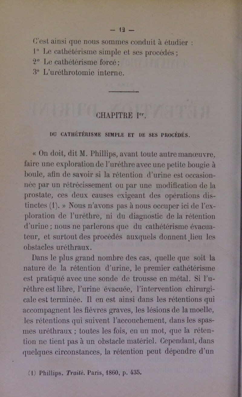 (Yeal ainsi que nous sommes eonduil à étudier : I Le cathétérisme simple et ses [irocédés ; 2 Le catliétérisme forcé; 3 L’uréthrotomie interne. CHAPITRE PL nu CATHÉTÉRISME SIMPLE ET DE SES PROCÉDÉS. « On doit, dit M. Phillips, avant toute autre manœuvre, faire une exploration de rurèthreavec une petite bougie à houle, afin de savoir si la rétention d’urine est occasion- née par un rétrécissement ou par une modification de la prostate, ces deux causes exigeant des opérations dis- tinctes (1). » Nous n’avons pas à nous occuper ici de l’ex- ploration de l’urèthre, ni du diagnostic de la rétention fl’urine ; nous ne parlerons <[ue du cathétérisme évacua- teur, et surtout des procédés auxquels donnent ^lieu les obstacles uréthraux. Dans le plus grand nombre des cas, (juelle (jue soit la nature de la rétention d’urine, le premier cathétérisme est pratiqué avec une sonde de trousse en métal. Si l’u- rèthre est libre, l’urine évacuée, l’intervention chirurgi- cale est terminée. Il en est ainsi dans les rétentions qui accompagnent les fièvres graves, les lésions de la moelle, les rétentions qui suivent l’accouchement, dans les spas- mes uréthraux ; toutes les fois, en un mot, que la réten- tion ne tient pas à un obstacle matériel. Cependant, dans quelques circonstances, la rétention peut dépendre d’un M) Phillips. Traité. Paris, 1860, p. 43b.