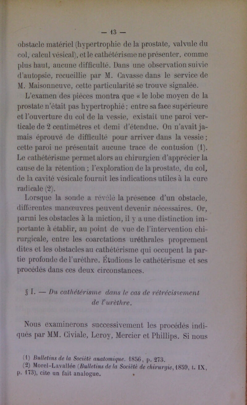 7 - 13 — obstacle matériel (hypertrophie de la prostate, valvule du col, calcul vésical), et le cathétérisme ne présenter, comme plus haut, aucune difficulté. Dans une observation suivie d’autopsie, recueillie par M. (lavasse dans le service de M. Maisonneuve, cette particularité se trouve signalée. L’examen des pièces montra que « le lobe moyen de la prostate n’était pas hypertrophié : entre sa face supérieure et l’ouverture du col de la vessie, existait une paroi ver- ticale de 2 centimètres et demi d’étendue. On n’avait ja- mais éprouvé de difficulté pour arriver dans la vessie; ceth; paroi ne présentait aucune trace de contusion (1). Le cathétérisme permet alors au chirurgien d’apprécier la cause de la rétention ; l’exploration de la prostate, du col, de la cavité vésicale fournit les indications utiles à la cure radicale (2). Lorsque la sonde a révélé la [)résence d’un obshicle, différentes manreuvres peuvent devenir nécessaires. Or, parmi les obstacles à la miction, il y a une distinction im- portante à établir, au i»oint de vue de l’intervention chi- rurgicale, entre les coarctations uréthrales proprement dites et les obstacles au cathétérisme qui occu{>ent la par- tie profonde de l’urèthre. Etudions le cathétérisme et ses l»rocédés dans ces deux circonstances. § 1. — Du> cathétëris-me dans le cas de rétrécissement de Vurèthre. Nous examinerons successivement les procédés indi- qués par MM. Civiale, Leroy, Mercier et Phillips. Si nous (1) liulletins de la Société nnatomûjue. I8.%, |*. 273. (2) Morel-Lavallée (Bulletins de la Société de chirurgie, l. IX, |). 173), cite un fait analogue. .