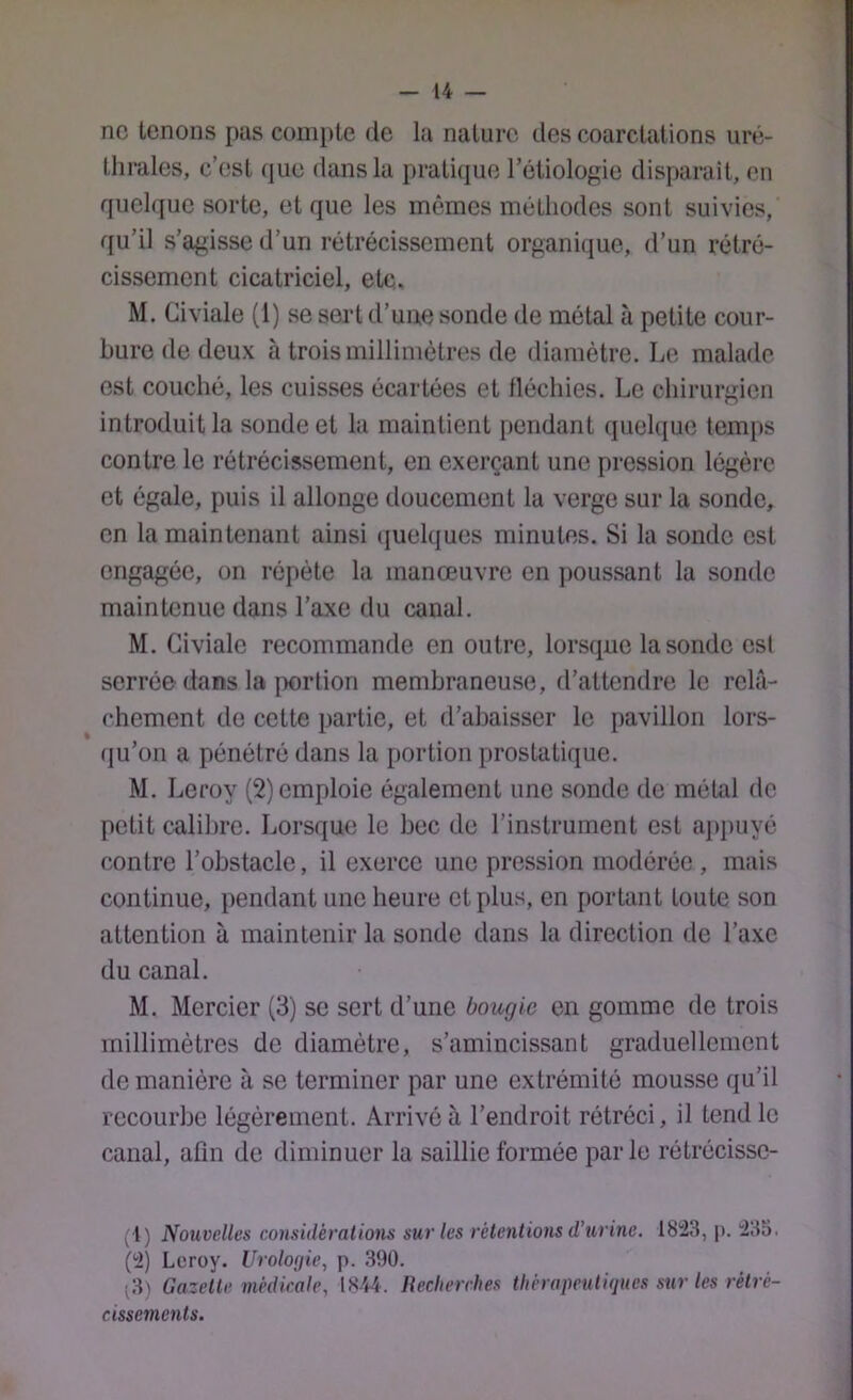 ne tenons pas compte de la nature des coarctations uré- thrales, c’est que dans la pratique l’étiologie disparait, en quelque sorte, et que les mêmes méthodes sont suivies, qu’il s’agisse d’un rétrécissement organique, fl’un rétré- cissement cicatriciel, etc, M. Civiale (1) se sert d’une sonde de métal à petite cour- bure de deux à trois millimètres de diamètre. Le malade est couché, les cuisses écartées et lléchies. Le chirurgien introduit la sonde et la maintient pendant quelque temps contre le rétrécissement, en exerçant une pression légère et égale, puis il allonge doucement la verge sur la sonde, en la maintenant ainsi (juelques minutes. Si la sonde est engagée, on répète la manœuvre en poussant la sonde maintenue dans l’axe du canal. M. Civiale recommande en outre, lorsque la sonde est serrée dans la {X)rlion membraneuse, d’attendre le relâ- chement de cette partie, et d’abaisser le pavillon lors- fju’on a pénétré dans la portion prostatique. M. Leroy (2) emploie également une sonde de métal de petit calibre. Lorsque le bec de l’instrument est appuyé contre l’obstacle, il exerce une pression modérée , mais continue, pendant une heure et plus, en portant toute son attention à maintenir la sonde dans la direction de l’axe du canal. M. Mercier (3) se sert d’une bougie en gomme de trois millimètres de diamètre, s’amincissant graduellement de manière à se terminer par une extrémité mousse qu’il recourbe légèrement. Arrivé à l’endroit rétréci, il tend le canal, afin de diminuer la saillie formée parle rétrécissc- (1) Nouvelles considérations sur les rétentions d’urine. 1823, p. 235. (2) Leroy. Urologie, p. 390. ^3) Gazette médicale, 1S44. Recherches thérapeutiques sur les rétré- cissements.