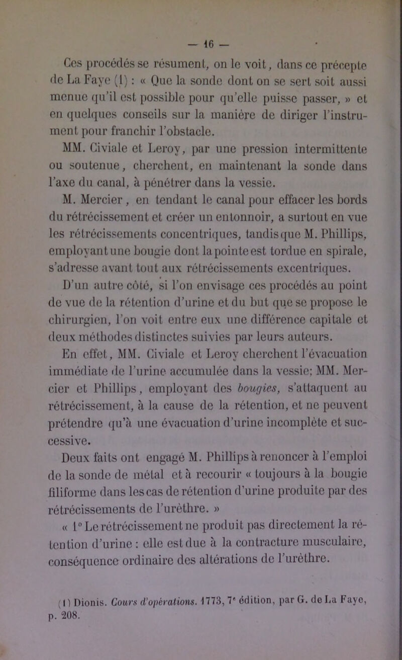 Ces procédés se résument, on le voit, dans ce précepte de La Paye (1) : « Que la sonde dont on se sert soit aussi menue qu’il est possible pour qu’elle puisse passer, » et en quelques conseils sur la manière de diriger l’instru- ment pour franchir l’obstacle. MM. Civiale et Leroy, par une pression intermittente ou soutenue, cherchent, en maintenant la sonde dans l’axe du canal, à pénétrer dans la vessie. M, Mercier , en tendant le canal pour effacer les bords du rétrécissement et créer un entonnoir, a surtout en vue les rétrécissements concentriques, taudis(jue M. Phillips, employant une bougie dont la pointe est tordue en spirale, s’adresse avant tout aux rétrécissements excentriques. D’un autre C(Mé, si l’on envisage ces procédés au j)oint de vue de la rétention d’urine et du but (pie se propose le chirurgi(m, l’on voit entre eux une différence capitale et deux méthodes distinctes suivies par leurs auteurs. En effet, MM. Civiale et Leroy cherchent l’évacuation immédiate île l’urine accumulée dans la vessie: MM. Mer- cier et Phillips, employant dos bougies, s’attaquent au rétrécissement, à la cause de la rétention, et ne peuvent prétendre ({u’à une évacuation d’urine incomplôte et suc- cessive. Deux faits ont engagé M. Phillips à renoncer à l’emploi de la sonde de métal et à recourir « toujours à la bougie filiforme dans les cas de rétention d’urine produite par des rétrécissements de l’urèthre. » « 1° Le rétrécissement ne produit pas directement la ré- tention d’urine : elle est due à la contracture musculaire, conséquence ordinaire dos altérations de l’urèthre. (1) Dionis. Cours d’opérations. 1773, 7'édition, par G. de La Fayo, p. 208.