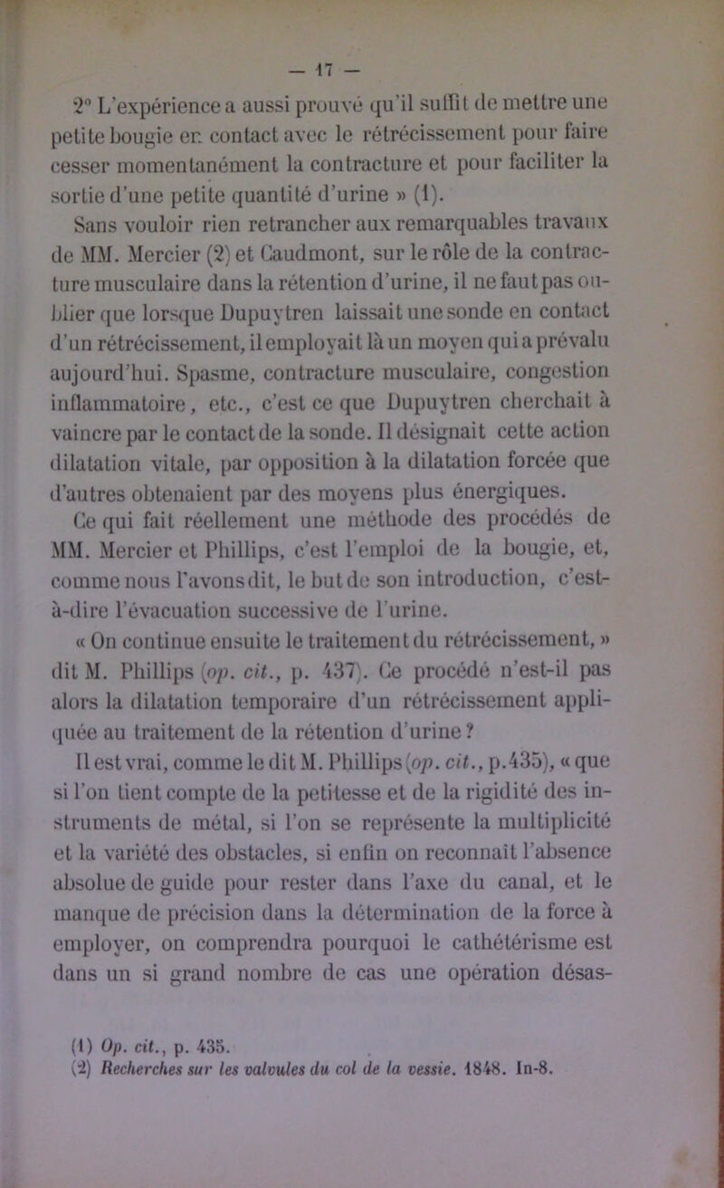 2 L’expérience a aussi prouvé qu’il suffit de mettre une petite bougie en contact avec le rétrécissement pour faire cesser momentanément la contracture et pour faciliter la sortie d’une petite quantité d’urine » (1). Sans vouloir rien retrancher aux remarquables travaux de MM. Mercier (2) et (^udmont, sur le rôle de la contrac- ture musculaire dans la rétention d’urine, il ne fautpas ou- blier que lorsque üupuytren laissait une sonde en contact d’un rétrécissement, il employait là un moyen qui a prévalu aujourd’hui. Spasme, contracture musculaire, congestion inflammatoire, etc., c’est ce que Dupuytren cherchait à vaincre par le contact de la sonde. Il désignait cette action dilatation vitale, par opposition à la dilatation forcée que d’autres obtenaient par des moyens plus énergiques. Ce qui fait réellement une méthode des procédés de MM. Mercier et Phillips, c’est l’emploi de la bougie, et, comme nous l’avonsdit, le but de son introduction, c’est- à-dire l’évacuation successive de l’urine. « On continue ensuite le traitement du rétrécissement, » dit M. Phillips (op. cit., p. 437). Ce procédé n’est-il pas alors la dilatation temporaire d’un rétrécissement appli- (juée au traitement de la rétention d’urine ? 11 est vrai, comme ledit M. Phillips (07). cit., p.435), «que si l’on lient compte de la petitesse et de la rigidité des in- struments de métal, si l’on se représente la multiplicité et la variété des obstacles, si enliu on reconnaît l’absence absolue de guide pour rester dans l’axe du canal, et le manque de précision dans la détermination de la force à employer, on comprendra pourquoi le cathétérisme est dans un si grand nombre de cas une opération désas- (1) üp. cit., p. 435. (4) Recherches sur les valvules du col de la vessie. 1848. ln-8.