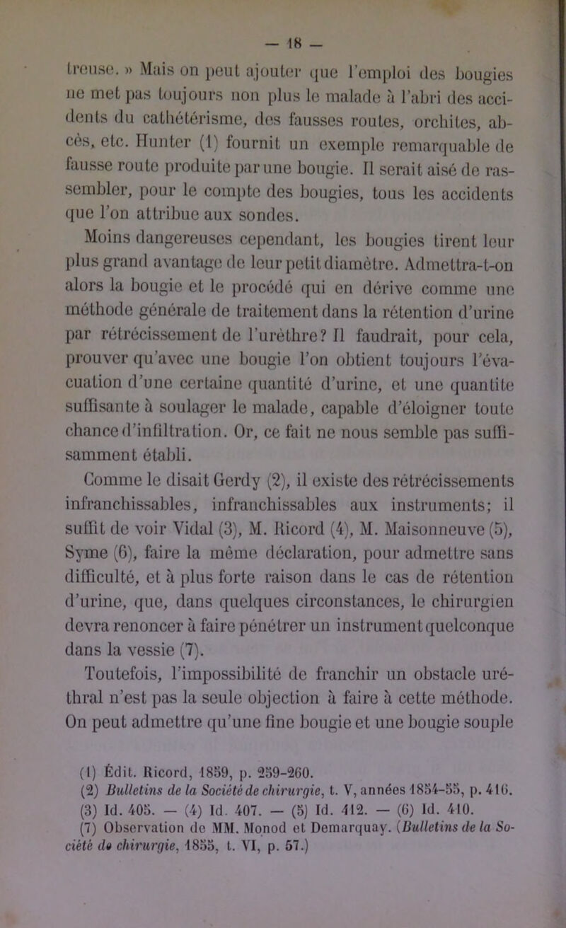 — IK _ li'oiiso. )) Mais üii peut ajouter (jiie l’emploi des bougies lie met pas toujours non [ilus le malade à l’abri des acci- dents du cathétérisme, des fausses routes, orchites, ab- cès, etc. Iliiiiter (l) fournit un exemple remarquable de fausse route produite par une bougie. Il serait aisé de ras- sembler, pour le compte des bougies, tous les accidents que l’on attribue aux sondes. Moins dangereuses cependant, les bougies tirent leur jilus grand avanhige de leur petit diamètre. Admettra-t-on alors la bougie et le procédé qui en dérive comme une méthode générale de traitement dans la rétention d’urine par rétrécissement de l’iirètlire? 11 faudrait, pour cela, prouver qu’avec une bougie l’on obtient toujours l’éva- cuation d’une certaine ipiantité d’urine, et une quantité suiïisante à soulager le malade, capable d’éloigner toute chance d’infiltration. Or, ce fait ne nous semble pas sulli- samment établi. Comme le disait Gerdy (2), il existe des rétrécissements infranchissables, infranchissables aux instruments; il sulTit de voir Vidal (3), M. Iticord (4), M. Maisonneuve (5), Syme (G), faire la même déclaration, pour admettre sans dillicultô, et à plus forte raison dans le cas de rétention d’urine, que, dans quelques circonstances, le chirurgien devra renoncer à faire pénétrer un instrument quelconque dans la vessie (7). Toutefois, l’impossibilité do franchir un obstacle uré- thral n’est pas la seule objection à faire à cette méthode. On peut admettre qu’une fine bougie et une bougie souple (1) Édit. Ricord, 1859, p. 259-260. (2) Bulletins de la Sociétéde chirurgie, t. V, années 1854-55, p. 416. (3) Id. 405. - (4) Id. 407. - (5) Id. 412. — (6) Id. 410. (7) Observation de MM. Monod et Demarquay. (Bulletins de la So- ciété de chirurgie, 4855, t. VI, p. 57.)