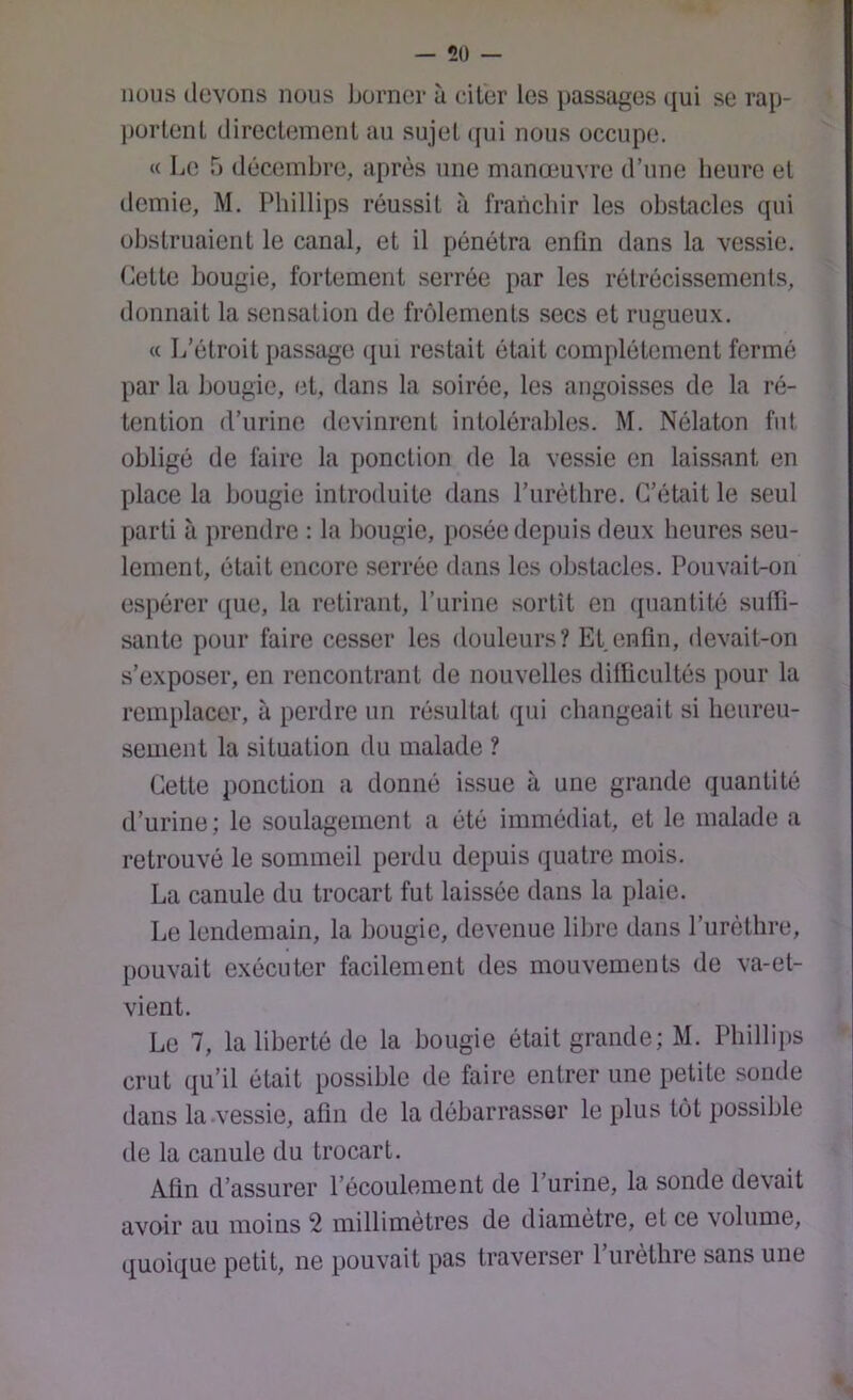 nous ilevons nous borner ù citer les i)assages qui se rap- portent directement au sujet (fui nous occupe. « Le 5 (R'ceinbre, après une manœuvre d’une lieure et demie, M. Phillips réussit à franchir les obstacles qui obstruaient le canal, et il pénétra enfin dans la vessie. Cette bougie, fortement serrée par les rétrécissements, donnait la sensation de frôlements secs et rugueux. « L’étroit passage (fui restait était complètement fermé par la bougie, et, dans la soirée, les angoisses de la ré- tention d’urine devinrent intolérables. M. Nélaton fut obligé de faire la ponction de la vessie en laissant en place la bougie introduite dans l’urèthre. C’était le seul parti à prendre : la hougie, posée depuis deux heures seu- lement, était encore serrée dans les obstacles. Pouvait-on espérer (fue, la retirant, l’urine sortît en (fuantité sutïi- sante pour faire cesser les douleurs? Et.enfin, devait-on s’exposer, en rencontrant de nouvelles difficultés pour la remplacer, à perdre un résultat (fui changeait si heureu- sement la situation du malade ? Cette ponction a donné issue à une grande quantité d’urine; le soulagement a été immédiat, et le malade a retrouvé le sommeil perdu depuis quatre mois. La canule du trocart fut laissée dans la plaie. Le lendemain, la bougie, devenue libre dans l’urèthre, pouvait exécuter facilement des mouvements de va-et- vient. Le 7, la liberté de la bougie était grande; M. Phillips crut qu’il était possible de faire entrer une petite sonde dans la vessie, afin de la débarrasser le plus tôt possible de la canule du trocart. Afin d’assurer l’écoulement de l’urine, la sonde devait avoir au moins 2 millimètres de diamètre, et ce volume, quoique petit, ne pouvait pas traverser l’urèthre sans une