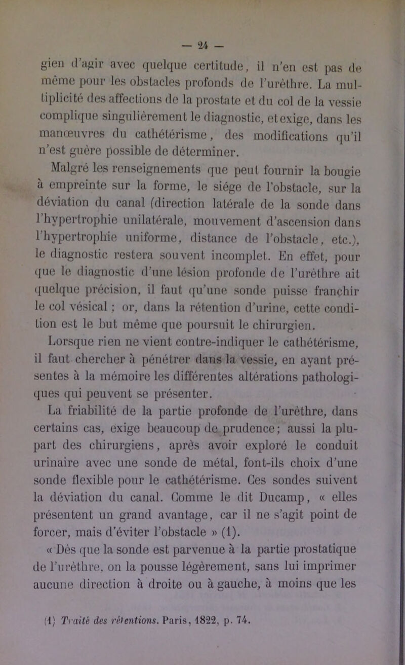 gien (l’iifiir avec ([uelque certitude, il n’en est pas de même pour les obstacles profonds de l’urèthre. La mul- tiplicité des affections de la prostate et du col de la vessie compli([ue singulièrement le diagnostic, etexige, dans les manœuvres du cathétérisme, des modifications qu’il n’est guère possible de déterminer. Malgré les renseignements que peut fournir la bougie a empreinte sur la forme, le siège de l’obstacle, sur la déviation du canal (direction latérale de la sonde dans l’hypertrophie unilatérale, mouvement d’ascension dans l’hypertrophie uniforme, distance de l’obstacle, etc.), le diagnostic restera souvent incomjilet. En effet, pour que le diagnostic d’une lésion profonde de l’urèthre ait ipielque })récision, il faut iju’une .sonde puisse franchir le col vé.sical ; or, dans la rétention d’urine, cette condi- tion est le but même que poursuit le chirurgien. Lors(|ue rien ne vient contre-indiquer le cathétérisme, il faut chercher à pénétrer dans la vessie, en ayant pré- sentes à la mémoire les différentes altérations pathologi- ques ([Lii peuvent se présenter. La friabilité de la partie profonde de l’urèthre, dans certains cas, exige beaucoup de i)rudence; aussi la plu- part des chirurgiens, après avoir exploré le conduit urinaire avec une sonde de métal, font-ils choix d’une sonde flexible pour le cathétérisme. Ces sondes suivent la déviation du canal, domine le dit Ducamp, « elles présentent un grand avantage, car il ne s’agit point de forcer, mais d’éviter l’obstacle » (1). « Dès (pic la sonde est parvenue à la partie prostatique de l’iirèthre, on la pousse légèrement, sans lui imprimer aucune direction à droite ou à gauche, à moins que les