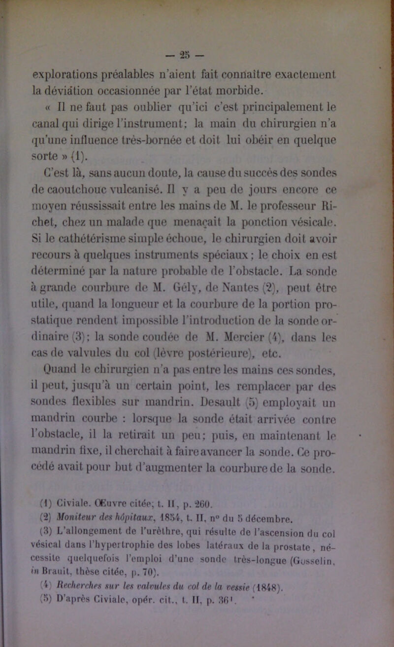 — “25 - explorations préalables n’aient fait connaître exactement la déviation occasionnée par l’état morbide. « Il ne faut pas oublier qu’ici c’est principalement le canal qui dirige l’instrument; la main du chirurgien n’a qu’une influence très-bornée et doit lui obéir en quelque sorte » (1). C’est là, sans aucun doute, la cause du succès des sondes de caoutchouc vulcanisé. Il y a peu de jours encore ce moyen réussissait entre les mains de M. le professeur Ri- chet, chez un malade que menaçait la ponction vésicale. Si le cathétérisme simple échoue, le chirurgien doit avoir recours à quelques instruments spéciaux ; le choix en est déterminé par la nature prol)able de l’obstacle. La sonde à grande courbure de M. Gély, de Nantes (2), peut être utile, (piand la longueur et la courbure de la portion pro- statique rendent inqjossible l’introduction de la sonrle or- dinaire (3); la sonde coudée de .M. .Mercier ('i). dans les cas de valvules du col (lèvre postérieure), etc. Ouand le chirurgien n’a pas entre les mains ces sondes, il j)eut, jusqu’à un certain point, les remplacer par des sondes flexibles sur mandrin. Desault (5) employait un mandrin courbe : lorsque la sonde était arrivée conirc l’obstacle, il la retirait un peu; puis, en maintenant le mandrin fixe, il cherchait à faire avancer la sonde. Ce pro- cédé avait pour but d’augmenter la courbure de la sonde. (1) Civiale. Œuvre citée, t. Il, p. “260. (2) Moniteur des hôpitaux, 1854, t. II, n° du 5 décembre. (3) L’allongement de l’urèthre, qui résulte de l’ascension du col vésical dans l’hypertrophie dos lobes latéraux de la prostate, né- cessite quelquefois l’emploi d’une sonde très-longue (Gosselin, in Ilrauit, thèse citée, p. 70). (4) Recherches sur les rahmles du col de la vessie (18-48).