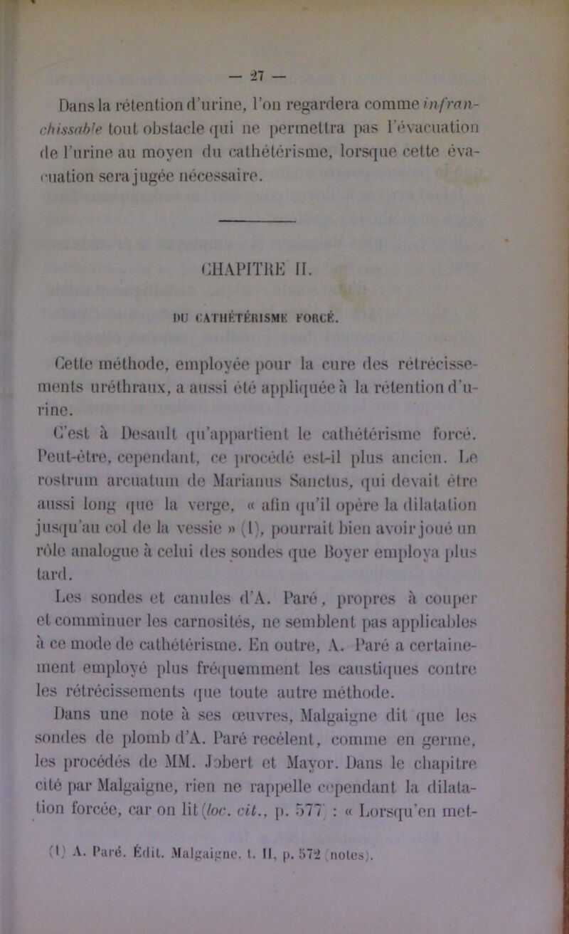 Dans la rétention rl’urine, l’on regardera romme/n/Vnn- chissah'e tout obstacle rfiii ne permettra pas l’inacuation de l’nrine au moyen du cathétérisme, lors<iue cette éva- luation sera jugée nécessaire. CHAPITRE 11. DU CAilIKTÉRISMI-: tORCÊ. Cette méthode, employée pour la cure des rétrécisse- ments uréthraux, a aussi été apidiquéeà la rétention d’u- rine. C’est à Desault «pi’appartient le cathétérisme forcé. Peut-être, cei)endant, ce procédé est-il plus ancien. Le roslrum arcuatuui de .Mariauus Sanctus, ipii devait être aussi long (juo la verge, « afin (pi’il opèn* la dilatation jusqu’au col de la vessie » {!), pourrait bien avoir joué un rôle analogue à celui des sondes que Royer enq)loya {dus tard. Les sondes et canules d’.\. Paré, propres à coiq)er etcominiuuer les carnosités, ne semblent pas ap[tlicahles à ce mode de cathétérisme. En outre, A. Paré a certaine- ment employé plus fré([ucniment les caustiques contre les rétrécissements que toute autre méthode. Dans une note à ses œuvres, Malgaigne dit (jue les sondes de plomb d’.A. Paré recèlent, comme en germe, les i»rocédés de MM. .lohcrt et Mayor. Dans le cha[)itre cité par Malgaigne, rien ne raitpelle cependant la dilata- tion forcée, car on lit (/oc. cit., p. 577' : « Lorsqu’on met-