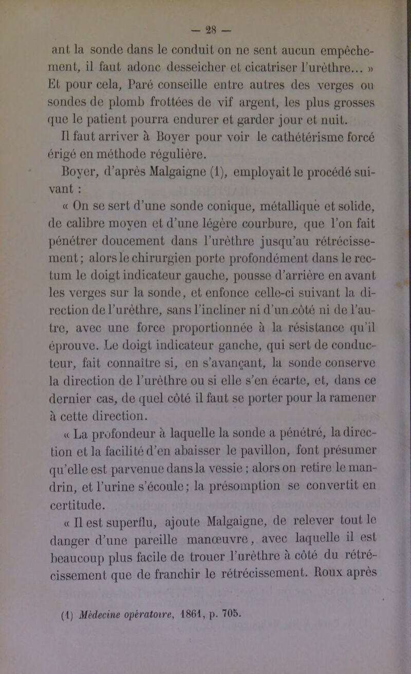 ani, la sonde dans le conduit on no sent aucun empêche- ment, il faut adonc desseicher et cicatriser rurètliro... )> Kt pour cela, Paré conseille entre autres dos verges on sondes do [tlomh frottées de vif argent, les plus grosses que le patient pourra endurer et garder jour et nuit. Il faut arriver à Boyer pour voir le ciithétérismc forcé érigé en méthode régulière. Boyer, d’après Malgaigne (1), employait le procédé sui- vant : « On se sert d’une sonde conique, métallique et solide, de calibre moyen et d’une légère courbure, que l’on fait pénétrer doucement dans l’urèthre jusqu’au rétrécisse- ment; alors le chirurgien porte profondément dans le rec- tum le doigt indicateur gauche, pousse d’arrière en avant les verges sur la sonde, et enfonce celle-ci suivant la di- rection de l’urèthre, sans l’incliner ni d’iinxièté ni de l’au- tre, avec une force proportionnée à la résistance', ([u’il é[irouve. Le doigt indicateur gauche, qui sert de conduc- teur, fait connaître si, en s’avançant, la sonde conserve la direction de l’urèthre ou si elle s’en écarte, et, dans ce dernier cas, de quel côté il faut se porter pour la ramener à cette direction. U La profondeur à laquelle la sonde a pénétré, la direc- tion et la facilité d’en abaisser le pavillon, font présumer qu’elle est parvenue dans la vessie : alors on retire le man- drin, et l’urine s’écoule; la présomption se convertit en certitude. « Il est superflu, ajouh; Malgaigne, de relever tout le danger d’une pareille manœuvre, avec laquelle il est beaucoup plus facile de trouer l’urèthre a côté du rétré- cissement que de franchir le rétrécissement. Roux après (1) Médecine opératoire, ISfit, p. 705.