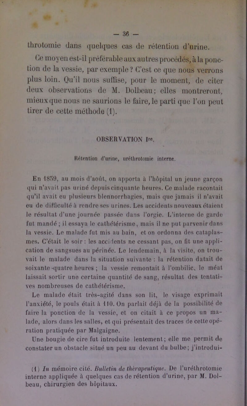 Lhrotomie dans (juelques cas de rétenLiun d’urine. Ce moyen est-il préférable aux autres procédés, à la ponc- tion de la vessie, [>ar exemple ? C’est ce que nous verrons plus loin. Qu’il nous sulüse, pour le moment, de citer deux observations do M. Dolbeau; elles montreront, mieux ({lie nous ne .saurions le faire, le {jarti que l’on peut tirer de cette méthode (1). OBSERVATION Re. Rétention d’urine, iirétlirotoinie interne. En 18)9, au mois d’août, on apporta ù riiôiiilal un jeune garçon qui n’avait pas uriné depuis cinquante heures. Ce malade racontait qu’il avait eu plusieurs blennorrhagies, mais que jamais il n’avait eu de difficulté il rendre ses urines. Les accidents nouveaux étaient le résultat d’une journée passée dans l’orgie. L’interne de garde fut mandé; il essaya le cathétérisme, mais il no put jiarvenirdans la vessie. Le malade fut mis au bain, et on ordonna des cataplas- mes. C’était le soir : les accidents ne cessant pas, on fit une appli- cation de sangsues au périnée. Le lendemain, û la visite, on trou- vait le malade dans la situation suivante : la rétention datait de soixante-quatre heures ; la vessie remontait à l’ombilic, le méat laissait sortir une certaine quantité do sang, résultat des tentati- ves nombreuses do cathétérisme. Le malado était très-agité dans son lit, le visage exprimait l’anxiété, le pouls était à 110. ün parlait déjà de la possibilité do faire la ponction de la vessie, et on citait à ce propos un ma- lade, alors dans les salles, et qui présentait des traces de cotte opé- ration pratiquée par Malgaigne. Une bougie de cire fut introduite lentement; elle me permit de constater un obstacle situé un peu au devant du bulbe; j’introdui- (4) In mémoire cité. Bulletin de thérapeutique, üe l’uréthrotomie interne appliquée à quelques cas de rétention d’urine, par M. Dol- beau, chirurgien des hôpitaux.