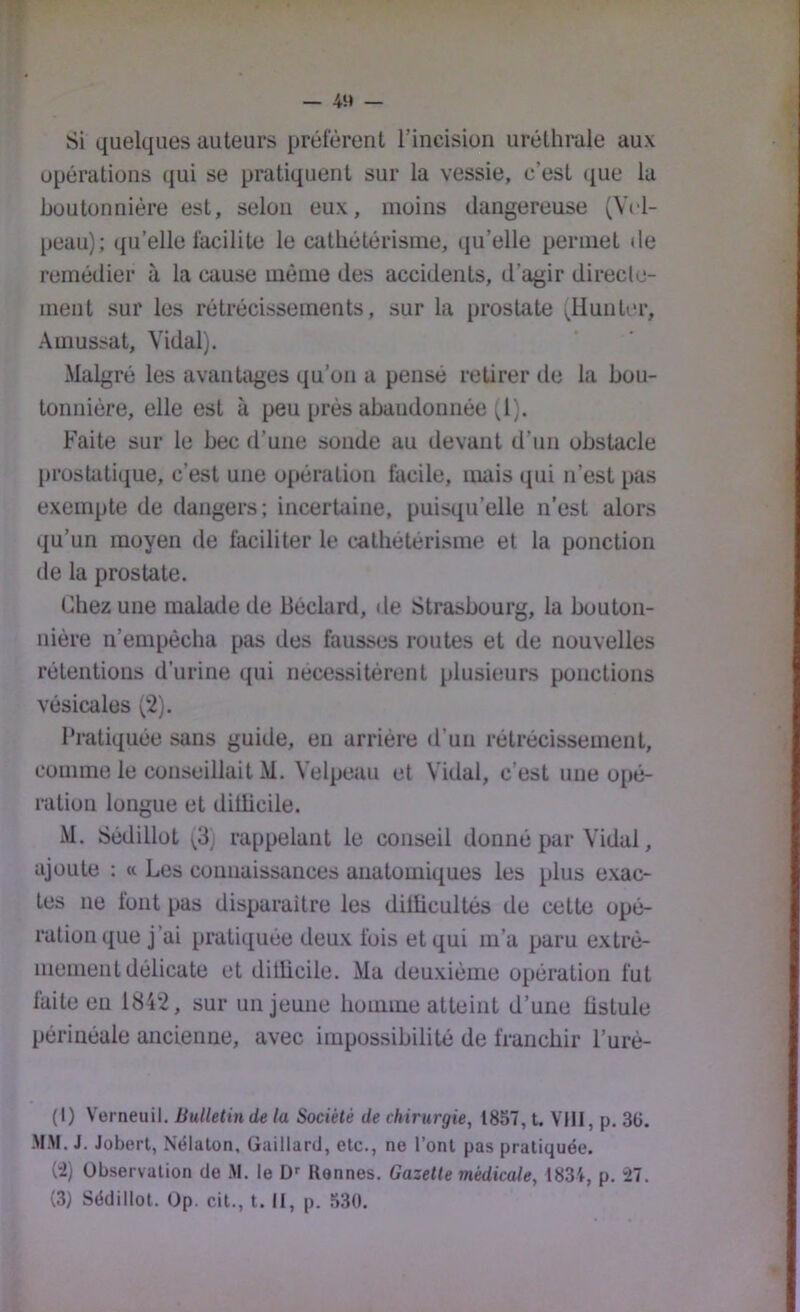 4M — Si quelques auteurs préfèrent l’incision uréthrale aux opérations qui se pratiquent sur la vessie, c’est que la boutonnière est, selon eux, moins dangereuse (Vi'l- peau); qu’elle facilite le cathétérisme, qu’elle permet de remédier à la cause même des accidents, d’agir direcle- ment sur les rétrécissements, sur la prostate (Hunter, Amussat, Vidal). Malgré les avantages qu’on a pensé retirer de la bou- tonnière, elle est à peu prés abaudonnée ^,1). Faite sur le bec d’une sonde au devant d’un obstacle prostatique, c’est une opération facile, mais (pii n’est pas exempte de dangers; incertaine, puisqu’elle n’est alors qu’un moyen de faciliter le cathétérisme et la ponction de la prostate. Chez une malade de Béclard, de Strasbourg, la bouton- nière n’empécba pas des fausses routes et de nouvelles rétentions d’urine qui nécessitèrent plusieurs ponctions vésicales (2). Pratiquée sans guide, eu arriére d’un rétrécissement, comme le conseillait M. Velpeau et Vidal, c’est une opé- ration longue et dillicile. M. SédilloL (3) rappelant le conseil donné par Vidal, ajoute : « Les connaissances anatomiques les plus exac- tes ne font pas disparaître les ditlicultés de cette opé- ration que j’ai pratiquée deux fois et qui m’a paru extrê- mement délicate et ditücile. Ma deuxième opération fut laite eu 1842, sur un jeune homme atteint d’une üstule périnéale ancienne, avec impossibilité de franchir l’urè- (I) Verneuil. Bulletin de la Société de chirurgie, 1857, t. VHI, p. 3ü. MM. J. Joberl, Nélaton, Gaillard, etc., ne l’ont pas pratiquée. (”i) Observation de M. le D Rennes. Gazette médicale, 1834, p. '27. (3) Sédillot. Op. cit., t. Il, p. 530.