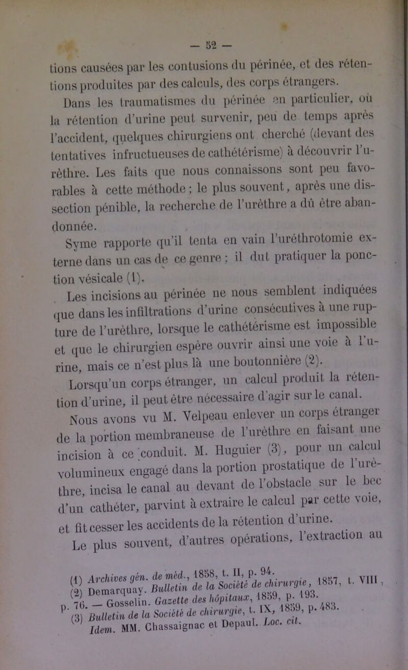 lions causées par les contusions du périnée, el des réten- tions produites par des calculs, des corps étrangers. Dans les traumatismes du périnée en particulier, où la rétention d’urine peut survenir, peu de temps après l’accident, (iuel(iues chirurgiens ont cherché (devant des tentatives infructueuses de cathétérisme) à découvrir l’u- rèthre. Les faits ([ue nous connaissons sont peu favo- rables à cette méthode ; le plus souvent, après une dis- section pénible, la recherche de l’nrèthre a dû être aban- donnée. Syme rapporte (pi’il tenta en vain l’iiréthrotomie ex- terne dans un cas de ce genre ; il dut pratiquer la ponc- tion vésicale (l). Les incisions au périnée ne nous semblent indiquées (jue dans les infiltrations d’urine consécutives à une rup- ture de l’urèthre, lorsque le cathétérisme est impossible et ([ue le chirurgien espère ouvrir ainsi une voie a 1 u- rine, mais ce n’est plus là une boutonnière ('2). Lorsqu’un corps étranger, un calcul produit la réten- tion d’urine, il peut être nécessaire d'agir sur le canal. Nous avons vu M. Velpeau enlever un corps étranger de la portion membraneuse de l’urèthre en faisant une incision à ce conduit. M. Huguiei- (3), pour un calcul volumineux engagé dans la portion prostatuiue de 1 ure- Ihre, incisa le canal au devant do l’obstacle sur le bec d’un cathéter, parvint à extraire le calcul par cette voie, et lltcesser les accidents de la rétention d’urine. Le plus souvent, d’autres opérations, l’extraction au s:> *■ ■ „ 10. _ Gosselin. Gazelle des liapilaus: ' '(3) Ballelin de la SaeMi de ’ ^ Idem. MM. Cliassaignac et. Depaul. Loc. .