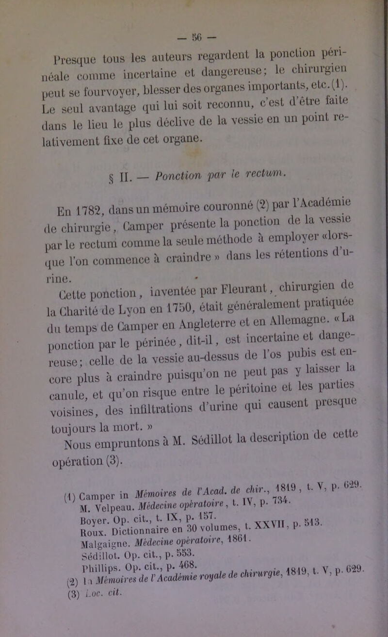 Presque tous les auteurs regardent la ponction pevi- iiéale comme incertaine et dangereuse; le chirurgien peut se fourvoyer, blesser des organes importants, etc (1 ). Le seul avantage qui lui soit reconnu, c’est d’etre laite dans le lieu le plus déclive de la vessie en un point re- lativement fixe de cet organe. ^ JL — Ponction par le rectum. En 1782, dans un mémuire couronné (2) par l’Académie de chirurgie, Camper présente la ponction de la vessie nar le rectum comme la seule méthode à employer «loi s- ,,ue l'on commence à craindre » dans les rétentions d ii- Cette ponction, inventée par Eleurant, chirurgien de la Charité de Lyon en 175Ü, était généralement pratiquée du temps de Camper en Angleterre et en Allemagne. « a ponction par le périnée, dit-il, est incertaine et dange- reuse; celle de la vessie au-dessus de los puhiseste core jfius à craindre puisqu’on ne j)eut pas ^ ^ canule, et qu’on risque entre le péritoine e 'j® J* ' voisines, des inflltrations d’urine qui causent presque lüuiours la mort. )) . .. Nous empruntons à M. Sédillot la description de cette opération (3). (I) Camper in Mémoires de l’Acad. de chir 1819 , l. ^, P- 1'- M. Velpeau. Médecine opératoire, l. IV, p. Boyer. Op. cit., l. P' , vvvil u 513. Boux. Dictionnaire en 30 volumes, l. X Malgaigne. Médecine opératoire, lool. Sédillot. Üp. cit., p.553. l’hillips. Op. cit., P- 4G8. rhivurnie 1819 t- V, p. (^2) 11 Mémoires de V Académie royale de chu urgie, 1 » I , , P