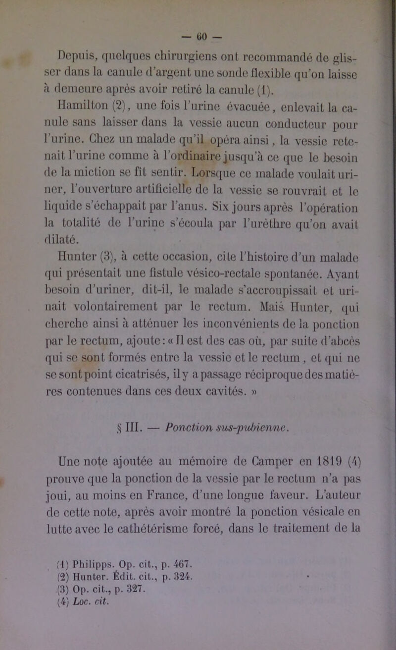 — tiü — Depuis, quelques chirurgiens ont recommandé de glis- ser dans la canule d’argent une sonde llexihle qu’on laisse fà demeure après avoir retiré la canule (1). Ilamilton (2), une fois l’urine évacuée, enlevait la ca- nule sans laisser dans la vessie aucun conducteur pour l’urine. Chez un malade qu’il opéra ainsi, la vessie rete- nait 1 urine comme a 1 ordinaire jusqu’à ce (juc le besoin de la miction se fit sentir. Lors((ue ce malade voulait uri- ner, l’ouverture artitîciellc de la vessie se rouvrait et le li({uide s’échappait par l’anus. Six jours après roi)ération la totalité de l’urine s’écoula par l’uréthre (lu’on avait dilaté. Ilunter (3), à cette occasion, cite l’histoire d’un malade fpd présentait une fistule vésico-rectale spontanée. Ayant besoin d’uriner, dit-il, le malade s’accroupissait et uri- nait volontairement par le rectum. Mais Ilunter, (jui cherche ainsi à atténuer les inconvénients de la ponction par le rectum, ajoute: « Il est des cas où, par suite d’abcès qui se sont formés entre la vessie et le rectum , et qui ne se sont point cicatrisés, ily apassage réciproque des matiè- res contenues dans ces deux cavités. » III. — Ponction sus-pubienne. Une note ajoutée au mémoire de Camper en 1819 (4) prouve que la ponction de la vessie par le rectum n’a pas joui, au moins en France, d’une longue faveur. L’auteur de cette note, après avoir montré la ponction vésicale en lutte avec le cathétérisme forcé, dans le traitement de la f l) Philipps. Op. cil., p. 467. (2) Hunier. Éclil. cil., p. 324’. (3) Op. cil., p. 327. (4) Loc. ait.