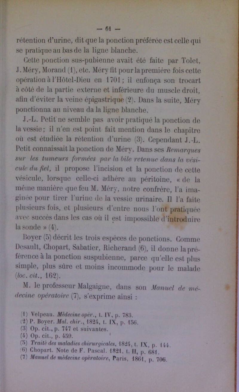 — fil - rétention d’urine, dit que la ponction préférée est celle qui se pratique au bas de la ligne blanche. Cette [fonction sus-pubienne avait été faite par Tolet, .1. Méry, Morand (1), etc. Méry fit pour la première fois cette opération à l’Hôtel-Dieu en 1701; il enfonça son trocart h côté de la partie externe et inférieure du muscle droit, alin d’éviter la veine épigastrique (2). Dans la suite, Méry ponctionna au niveau da la ligne blanche. J.-L. Petit ne semble pas avoir pratifjué la ponction de la vessie; il n’en est point fait mention dans le cluqtitrc où est étudiée la rétention d’urine (3). Cependant J.-L. Petit connaissait la ponction de Méry. Dans ses liemarqucs sur les tumewrs formées par la bile retenue dans la vési- cule du fiel, il pro|)ose l’incision et la ponction de cette vésicule, loj-S([ue celle-ci adhère au péritoine, « de la même manière i[uefeu M. Méry. notre confrère, l’a ima- ginée pour tirer l’urine de la vessie urinaire. Il l’a faite plusieurs fois, et plusieurs d’entre nous l’ont pratifpiée aver, succès dans les cas où il est impossible d’introduire la sonde » (4). Iloyer (5) décrit les trois es[)èces de [fonctions. Comme Desault, Chopart, Sabatier, Hicherand (6), il donne la pré- férence à la ponction sus[)ubienne, parce ([u’elle est plus simple, plus sûre et moins incommode [four le malade {loc.cit., lff‘2). M. le professeur Malgaigne, dans son Maiiuel de mé- decine opératoire (7). s’exprime ainsi : M) V'oipeau. Médecineopér., l. IV, p. 783. (“2) P. Boyer. Mal. chir., 1824, t. IX, p. 156. (3) Op. cil., p. 747 et suivantes. (4) Op. cil., p. 45B. ' (5) Traite des maladies cliinirijicates, 1824, 1. IX, p. 144. 6) Choparl. Noie rie F. Pascal. 1821. l. II, p. (jsi.