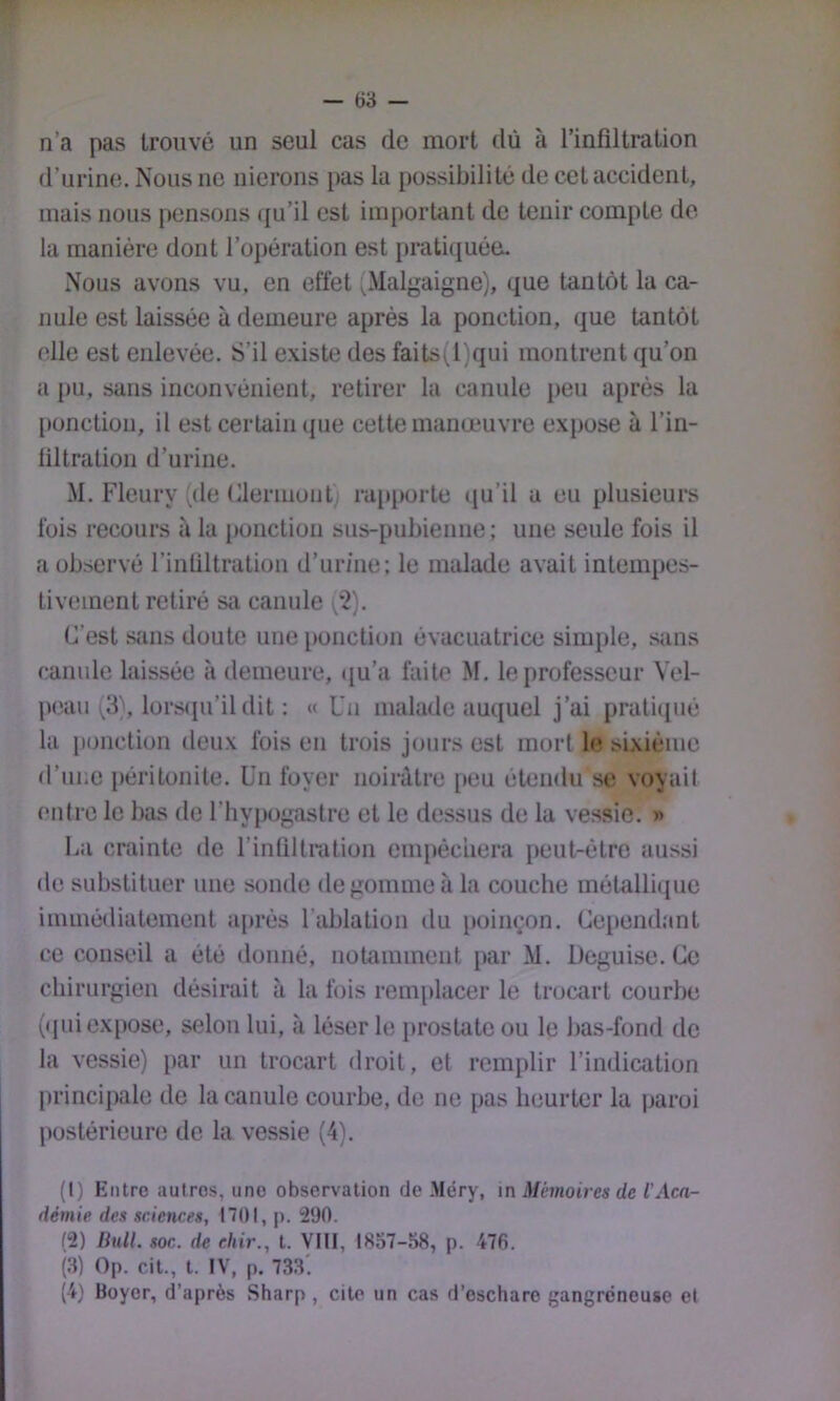 n’a pas trouvé un seul cas de mort dû à l’infiltration d’urine. Nous ne nierons pas la possibilité de cet accident, mais nous pensons ([u’il est important de tenir compte de- là manière dont l’opération est pratiquée Nous avons vu. en effet (Malgaigne), que tantôt la ca- nule est laissée à demeure après la ponction, que tantôt elle est enlevée. S’il existe des faits(l)qui montrent qu’on a pu, sans inconvénient, retirer la canule peu après la [)unction, il est certain ((ue cette manœuvre expose à l’in- liltralion d’uriiie. M. Fleury (de Clermont rajtporte qu’il a eu plusieurs fois recours à la ponction sus-pubienne; une seule fois il a observé rinliltration d’urine; le malade avait intempes- tivement retiré sa canule (2). C’est siiiis doute une ponction évacuatrice simple, sans canule laissée à demeure, ([u’a faite M. le professeur Vel- peau (3), lors(ju’il dit : « Un malade auquel j’ai pratiqué la ponction lieux fois en trois jours est mort le sixième d’une j)éritonite. Un foyer noirâtre peu étendu se voyait entre le bas de l’hypogastre et le dessus de la vessie. » La crainte de rinliltration empèciiera peut-être aussi de substituer une sonde dégommé à la couche métalli(jue immédiatement après l’ablation du [winçon. Cependant ce conseil a été donné, notamment par M. Déguisé. Ce chirurgien désirait à la fois remplacer le trocart courbe (qui expose, selon lui, à léser le prostate ou le bas-fond de la vessie) par un trocart droit, et remplir l’indication j)i‘incipale de la canule courbe, de ne pas heurter la paroi postérieunî de la vessie (4). (1) Entre autres, une observation de Méry, \n Mémoires de l'Aca- démie des sciences, 1701, p. i290. (2) Bull. soc. de chir., t. VIII, 1857-58, p. 476. (3) Op. cit., t. IV, p. 733'. (4) Boyer, d’après Sharp , cite un cas d’eschare gangréneuse et