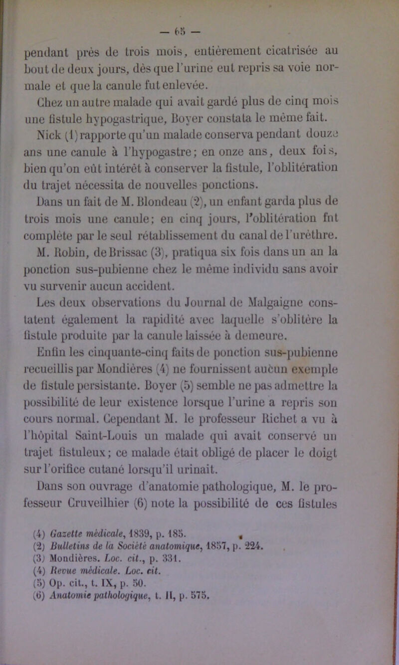 pendant près de trois mois, entièrement cicatrisée au bout de deux jours, dès que l’urine eut repris sa voie nor- male et (jue la canule fut enlevée. Chez un autre malade qui avait gardé plus de cinq mois une listule hypogastrique, Boyer constata le même fait. Nick (l) rapporte qu’un malade conserva pendant douze ans une canule à l’hypogastre ; en onze ans, deux foi .s, bien qu’on eût intérêt à conserver la fistule, l’oblitération du trajet nécessita de nouvelles ponctions. Dans un fait de M. Blondeau ('2), un enfant garda plus de trois mois une canule; en cinq jours, ^oblitération fut complète par le seul rétablissement du canal deruréthre. M. Uobin, deBrissac (3), pratiqua six fois dans un an la ponction sus-pubienne chez le même individu sans avoir vu survenir aucun accident. Les deux observations du Journal de Malgaigne cons- tatent également la rapidité avec la<iuelle s’oblitère la listule produite par la canule laissée à demeure. Enliu les cinquante-cimj faits de ponction sus-pubienne recueillis par Mondières (4) ne fournissent auéun exemple de listule persistante. Boyer (5) semble ne i>as admettre la possibilité de leur existence lorsque l’urine a repris sou cours normal. Cependant M. le professeur Richet a vu à riiùpital Saint-Louis un malade qui avait conservé un trajet tistuleux; ce malade était obligé de placer le doigt sur l’orifice cutané lorsqu’il urinait. Dans son ouvrage d’anatomie pathologique, M. le pro- fesseur Gruveilhier (6) note la possibilité de ces fistules (4) Gazette médicale, 1839, p. 183. , {'2) Bulletins de la Société anatomique, 1857, p. i224. (3; Mondières. Loc. cit., p. 331. (4) Bevue médicale. Loc. cit. (3) üp. cil., l. IX, p. .30.