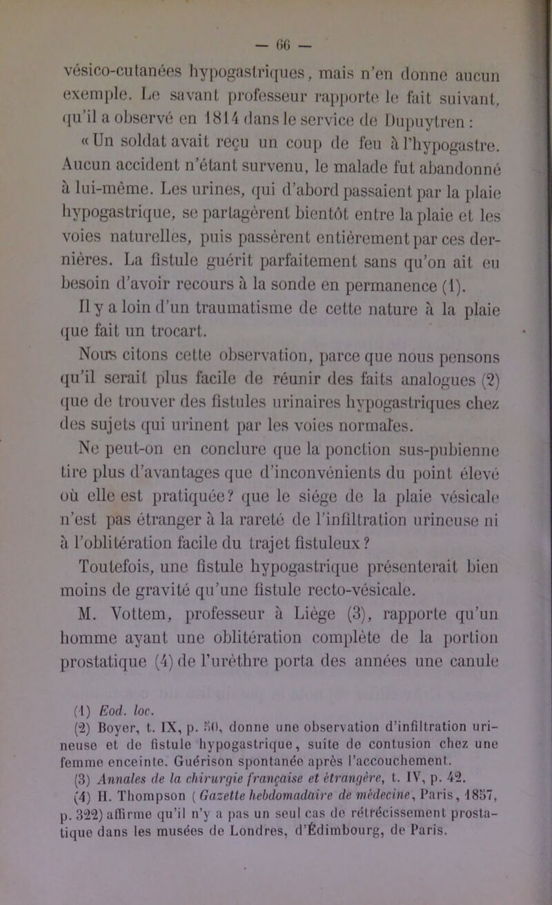 - ()G — vésioo-cutanéfîs hypogaslri(nies, mais n’en donne aucun exemple. L(; savanl professeur ra[)i)orte hî fait suivant, qu’il a observé en 1814 dans le service de Dupuytren : «Un soldat avait reçu un cou[> de feu il l’iiypogastre. Aucun accident n’étant survenu, le malade fut abandonné à lui-même. Les urines, qui d’abord passaient par la plaie hypogastrique, se partagèrent bientôt entre la plaie et les voies naturelles, puis passèrent entièrement par ces der- nières. La fistule guérit parfaitement sans qu’on ait eu besoin d’avoir recours à la sonde en permanence (1). Il y a loin d’un traumatisme de cette nature à la plaie (jue fait un trocart. Nous citons cette observation, parce que nous pensons qu’il serait plus facile de réunir des faits analogues (?) (pie de trouver des fistules urinaires hypogastri([ues chez des sujets ([ui urinent par les voies norrnafes. Ne peut-on en conclure (pie la ponction sus-pubienne tire plus d’avantages que d’inconvénients du point élevé où elle est pratiquée? (jue le siège de la plaie vésicale n’est pas étranger à la rareté de l’intiltration nrineuse ni à l’oblitération facile du trajet fistuleux ? Toutefois, une fistule hypogastri(j[iie présenterait bien moins de gravité qu’une fistule recto-vésicale. M. Vottem, professeur à Liège (3), rapporte qu’un homme ayant une oblitération complète de la portion prostatique (4) de furèthre porta des années une canule (1) Eod. loc. (“2) Boyer, t. IX, p. Md, donne une observation d’infiltration uri- neiise et de fistule hypogastrique, suite de contusion chez une femme enceinte. Guérison spontanée après l’accouchement. (3) Annales de la chirurgie française et étrangère, t. IV, p. 42. (4) H. Thompson [Gazette hebdomadaire de médecine, Paris, 1837, p. 322) alTirme qu’il n’y a jias un seul cas de rétrécissement prosta- tique dans les musées de Londres, d’Édimbourg, de Paris.