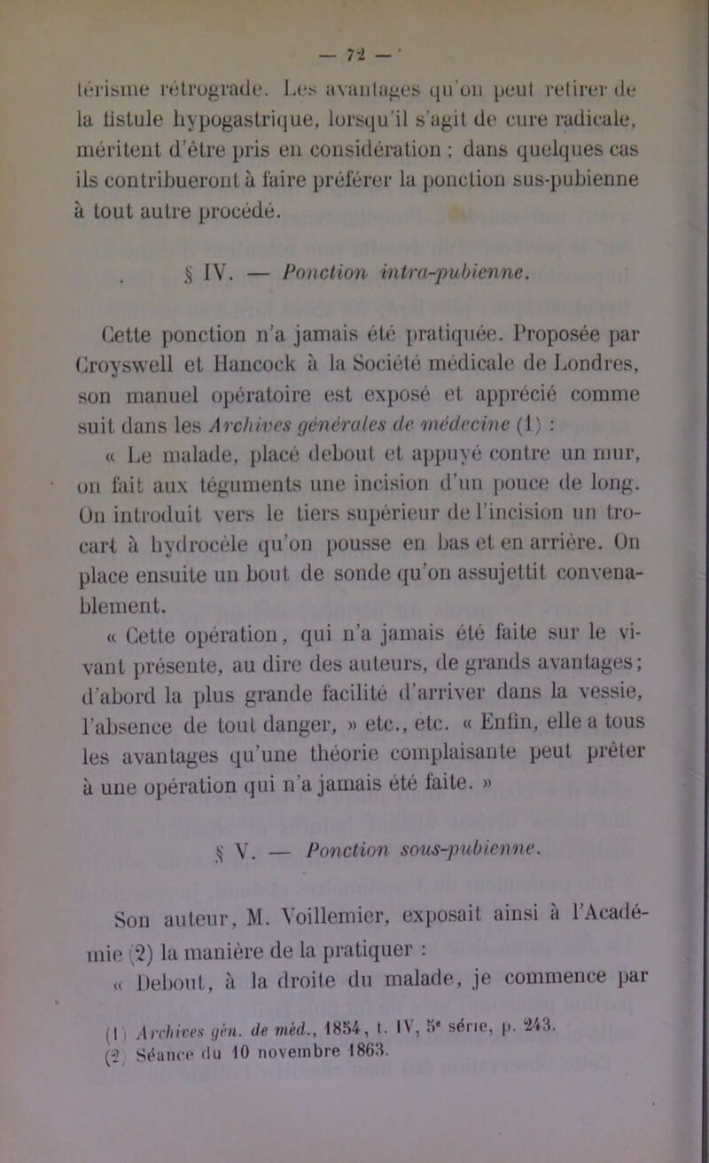 — 7-2 — • lt*riï>iiie rétrograde. Les avaiilages qi-roii peut retirer de la tistule hypogastrique, lorsqu’il s’agit de cure radicale, méritent d’être pris en considération ; dans quelques cas ils contribueront à faire préférer la ponction sus-pubienne à tout autre procédé. IV. — Ponction intra-pubienne. Cette ponction n’a jamais été pratiquée. Proposée par (iroyswell et Hancock à la Société médicale de Londres, son manuel opératoire est exposé et apprécié comme suit dans les Archivât générales de médecine (1) : « Le malade, placé debout et appuyé contre un mur, on fait aux téguments une incision d’un pouce de long. Un introduit vers le tiers supérieur de l’incision un tro- cart à hydrocèle qu’on pousse en bas et en arrière. Un place ensuite un bout de sonde qu’on assujettit convena- blement. « Cette opération, qui n’a jamais été faite sur le vi- vant })résente, au dire des auteurs, de grands avantages; d’abord la plus grande facilité d’arriver dans la vessie, l’absence de tout danger, » etc., etc. « Enlin, elle a tous les avantages qu’une théorie complaisante peut prêter à une opération qui n’a jamais été laite. » V. — Ponction sous-^mbienne. Son auteur, M. Voillemier, exposait ainsi à l’Acadé- mie >'2) la manière de la pratiquer ; « Debout, à la droite du malade, je commence par (1) Ai'tiiiiu’s ijhi. de méd., 1854, I. IN, 5* série, |t. i-4-3. (2, Séance (lu 10 novembre 186.3.