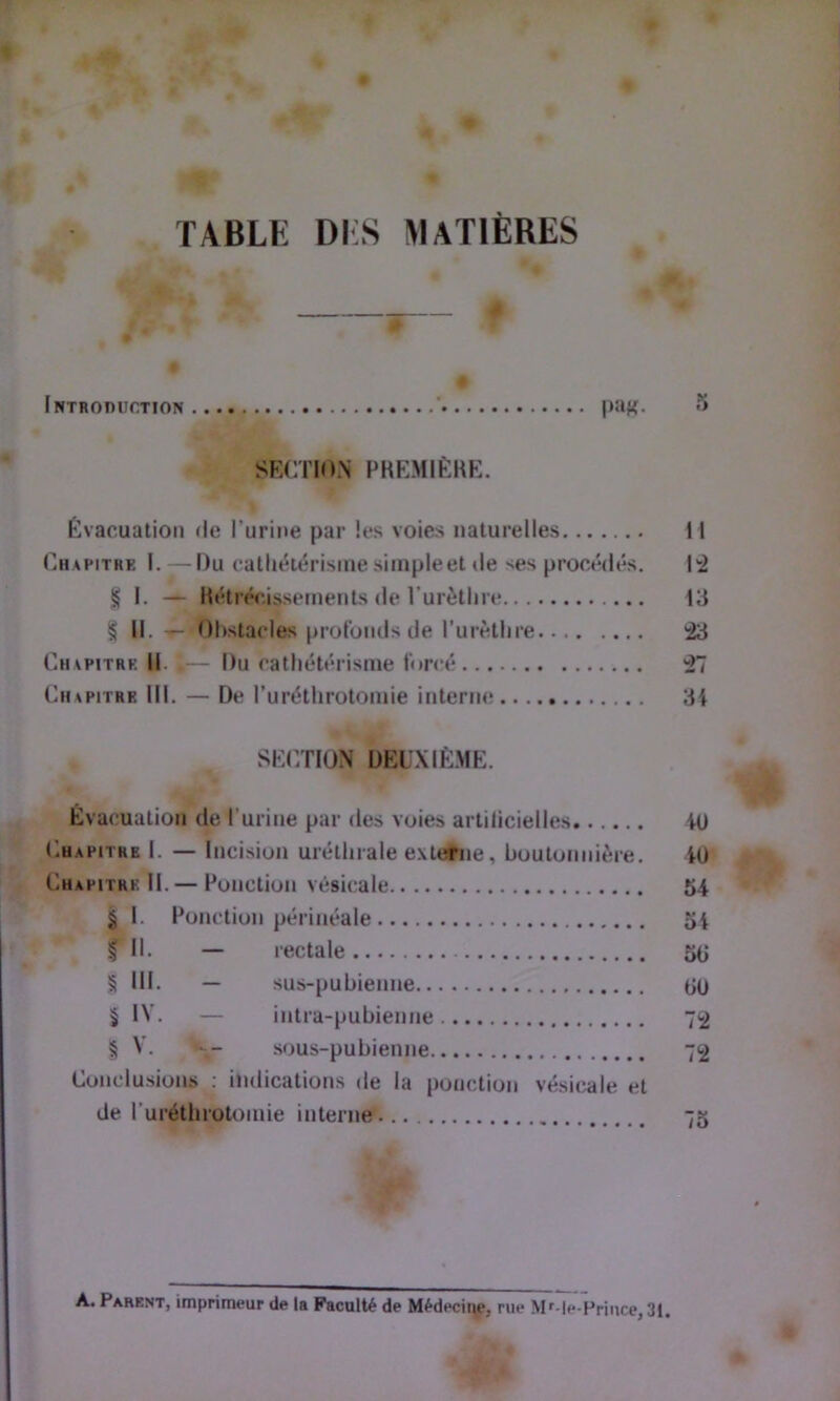 O TABLE DIS matières c , • ^ Intboduction ’ pa^. fî SECTION PREMIÈRE. Évacuation <le l’urine par les voies naturelles Il Chapitre I. — Du catliéiérisiue siinpleet de ses procédés. 14 § I. — Rétrécissements de Turèthie 13 § 11. Obstacles prol'onds de l’urètlire 43 Chapitre 11. »— Du cathétérisme forcé 47 Chapitre III. — De l’uréthrotomie interne 3i SECTION DEü.XIÈME. Évacuation de l’urine par des voies artilicielles iü Chapitre I. — Incision uréthrale externe, boutonnière. iO Chapitre II. — Ponction vésicale 54 § 1. Ponction périnéale 54 fil. — rectale 55 § III. — sus-pubienne 5ü 5 IV. — intra-pubienne 72 I V. sous-pubienne 72 Conclusions : indications de la ponction vésicale et de ruréthrotomie interne 75 A. Parent, imprimeur de la Faculté de Médeciqp, rue Mf-le-Priiice, 31, LO ..4<v »