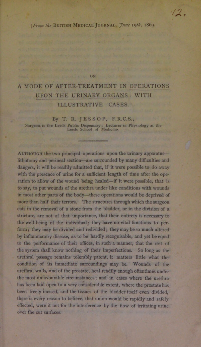 {From the BRITISH Medical Journal, June \<)th, 1869. ON A MODE OF AFTER-TREATMENT IN OPERATIONS UPON THE URINARY ORGANS : WITH ILLUSTRATIVE CASES. By T. R. JESS OP, F.R.C.S., Surgeoa to the Leeds Public Dispensary; Lecturer in Physiology at the Leeds School of Medicine. Although the two principal operations upon the urinary apparatus— lithotomy and perineal section—are surrounded by many difTiculties and dangers, it will be readily admitted that, if it were possible to do away with the presence of urine for a sufficient length of time after the ope- ration to allow of the wound being healed—if it were possible, that is to say, to put wounds of the urethra under like conditions with wounds in most other parts of the body—these operations would be deprived of more than half their terrors. The structures through which the surgeon cuts in the removal of a stone from the bladder, or in the division of a stricture, are not of that importance, that their entirety is necessary to the well-being of the individual; they have no vital functions to per- form; they may be divided and redivided; they may be so much altered by inflammatory disease, as to be hardly recognisable, and yet be equal to the performance of their offices, in such a manner, that the rest of the system shall know nothing of their imperfections. So long as the urethral passage remains tolerably patent, it matters little what the condition of its immediate surroundings may be. Wounds of the urethral walls, and of the prostate, heal readily enough oftentimes under the most unfavourable circumstances; and in cases where the urethra has been laid open to a very considerable extent, where the prostate has been freely incised, and the tissues of the bladder itself even divided, there is every reason to believe, that union would be rapidly and safely effected, were it not for the interference by the flow of irritating urine over the cut surfaces.