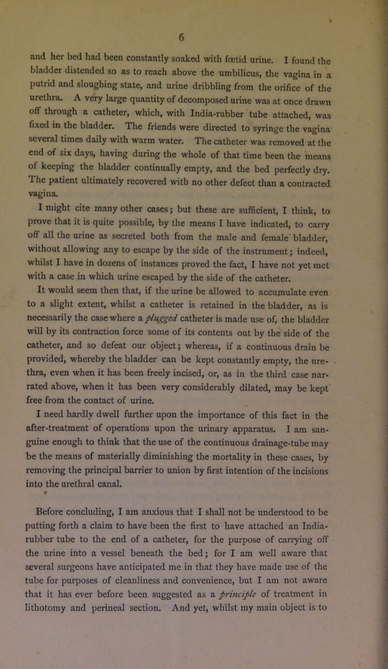 and her bed had been constantly soaked with foetid urine. I found the bladder distended so as to reach above the umbilicus, the vagina in a putrid and sloughing state, and urine dribbling from the orifice of the urethra. A very large quantity of decomposed urine was at once drawn off through a catheter, which, with India-rubber tube attached, was fixed in the bladder. The friends were directed to syringe the vagina several times daily Mrith warm water. The catheter was removed at the end of six day.s, having during the whole of that time been the means of keeping the bladder continually empty, and the bed perfectly dry. The patient ultimately recovered witb no other defect than a contracted vagina. I might cite many other cases; but these are sufficient, I think, to prove that it is quite possible, by the means I have indicated, to carry off all the urine as secreted both from the male and female bladder, without allowing any to escape by the side of the instrument; indeed, whilst I have in dozens of instances proved the fact, I have not yet met with a case in which urine escaped by the side of the catheter. It would seem then that, if the urine be allowed to accumulate even to a slight extent, whilst a catheter is retained in the bladder, as is necessarily the case where a plugged catheter is made use of, the bladder will by its contraction force some of its contents out by the side of the catheter, and so defeat our object; whereas, if a continuous drain be provided, whereby the bladder can be kept consUntly empty, the ure- thra, even when it has been freely incised, or, as in the third case nar- rated above, when it has been very considerably dilated, may be kept free from the contact of urine. I need hardly dwell further upon the importance of this fact in the after-treatment of operations upon the urinary apparatus. I am san- guine enough to think that the use of the continuous drainage-tube may be the means of materially diminishing the mortality in these cases, by removing the principal barrier to union by first intention of the incisions into the urethral canal. ♦ Before concluding, I am anxious that I shall not be understood to be putting forth a claim to have been the first to have attached an India- rubber tube to the end of a catheter, for the purpose of canying off the urine into a vessel beneath the bed; for I am well aware that several surgeons have anticipated me in that they have made use of the tube for purposes of cleanliness and convenience, but I am not aware that it has ever before been suggested as a principle of treatment in lithotomy and perineal section. And yet, whilst my main object is to