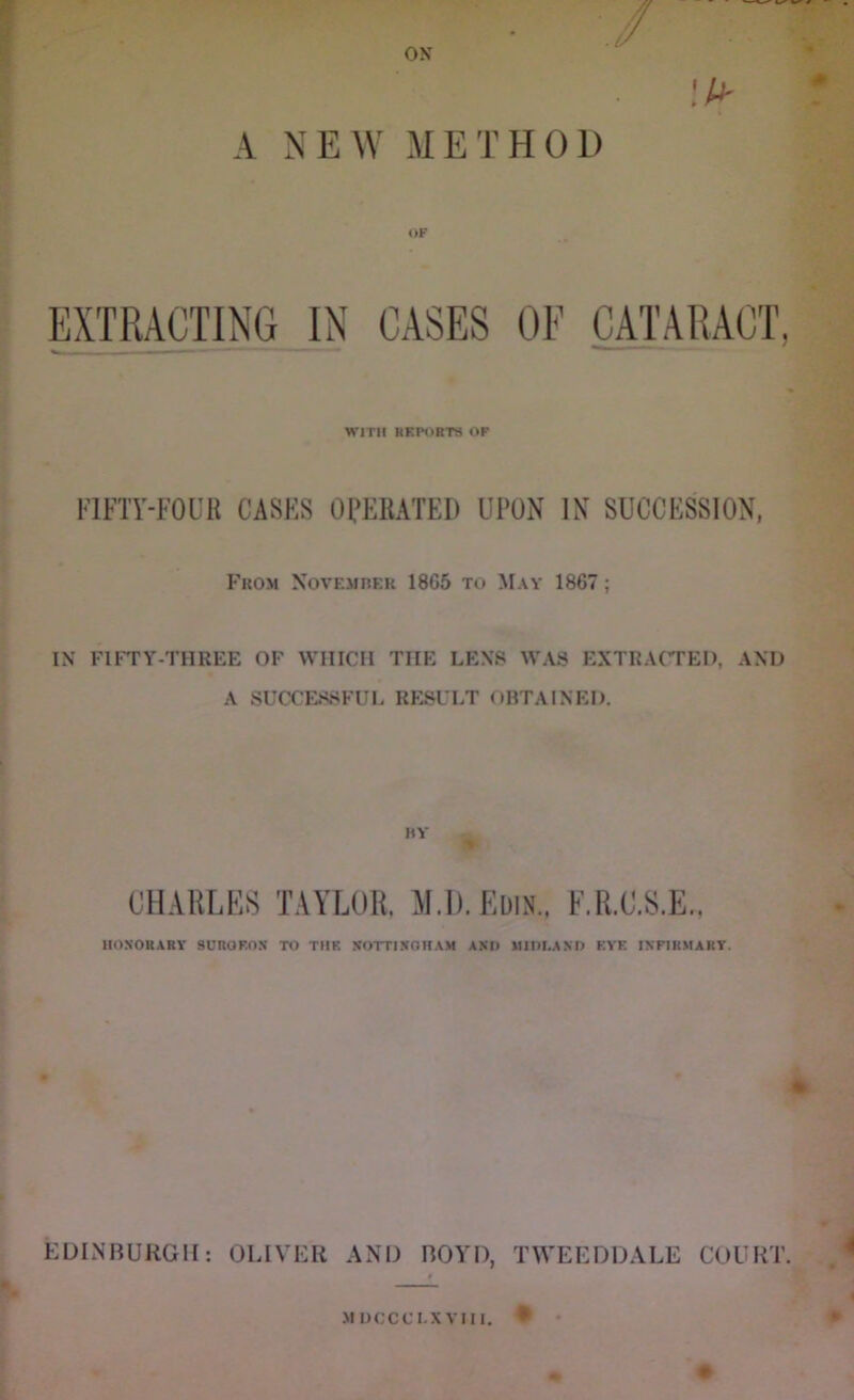 A NEW METHOD » » EXTRACTING IN CASES OF CATARACT, WITH REPORTS OP FIFTY-FOUR CASES OPERATED UPON IN SUCCESSION, Fkom XovEJinER 1865 to May 1867; IN FIFTY-THREE OF WHICH THE LENS WAS EXTRACTED, AND A SUCX'ESSFUL RESULT OBTAINED. KY CHARLES TAYLOR. M.D.Edin., F.R.C.S.E., HONORARY SUROF.OS TO THE NOTTINGHAM AND MIIU.AND EVE INFIRMARY. (• EDINBURGH: OLIVER AND BOYD, TWEEDDALE COURT. MUCCCI.XVIII. •