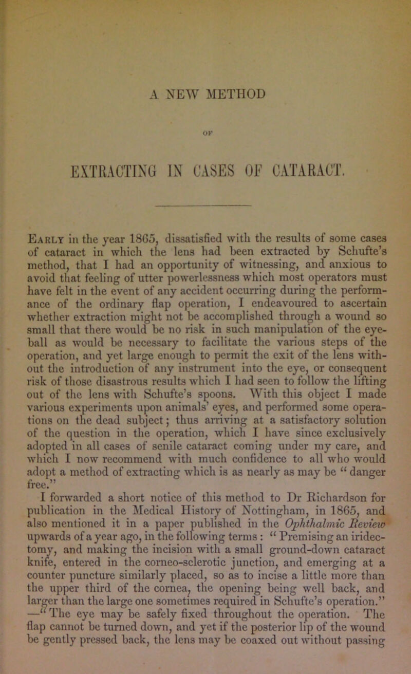 OF EXTRACTING IN CASES GF CATARACT. Early in the year I860, dissatisfied with the results of some cases of cataract in which the lens had been extracted by Schufte’s method, that I had an opportunity of witnessing, and anxious to avoid that feeling of utter powerlessness which most operators must have felt in the event of any accident occurring during the perform- ance of the ordinary flap operation, I endeavoured to ascertain whether extraction might not be accomplished through a wound so small that there would be no risk in such manipulation of the eye- ball as would be necessary to facilitate the various steps of the operation, and yet large enough to permit the exit of the lens with- out the introduction of any instrument into the eye, or consequent risk of those disastrous results which I had seen to follow the lifting out of the lens with Schufte’s spoons. With this object I made various experiments upon animals’ eyes, and performed some opera- tions on the dead subject; thus arriving at a satisfactory solution of the question in the operation, which I have since exclusively adopted in all cases of senile cataract coming under my care, and which I now recommend with much confidence to all who would adopt a method of extracting which is as nearly as may be “ danger free.” I forwarded a short notice of this method to Dr Richardson for publication in the Medical History of Nottingham, in 1865, and also mentioned it in a paper published in the Ophthalmic Beview upwards of a year ago, in the following terms: “ Premising an iridec- tomy, and making the incision with a small ground-down cataract knife, entered in the corneo-sclerotic junction, and emerging at a counter puncture similarly placed, so as to incise a little more than the upper third of the cornea, the opening being well back, and larger than the large one sometimes required in Schufte’s operation.” —“The eye may be safely fixed throughout the operation. The flap cannot be turned down, and yet if the posterior lip of the wound be gently pressed back, the lens may be coaxed out without passing