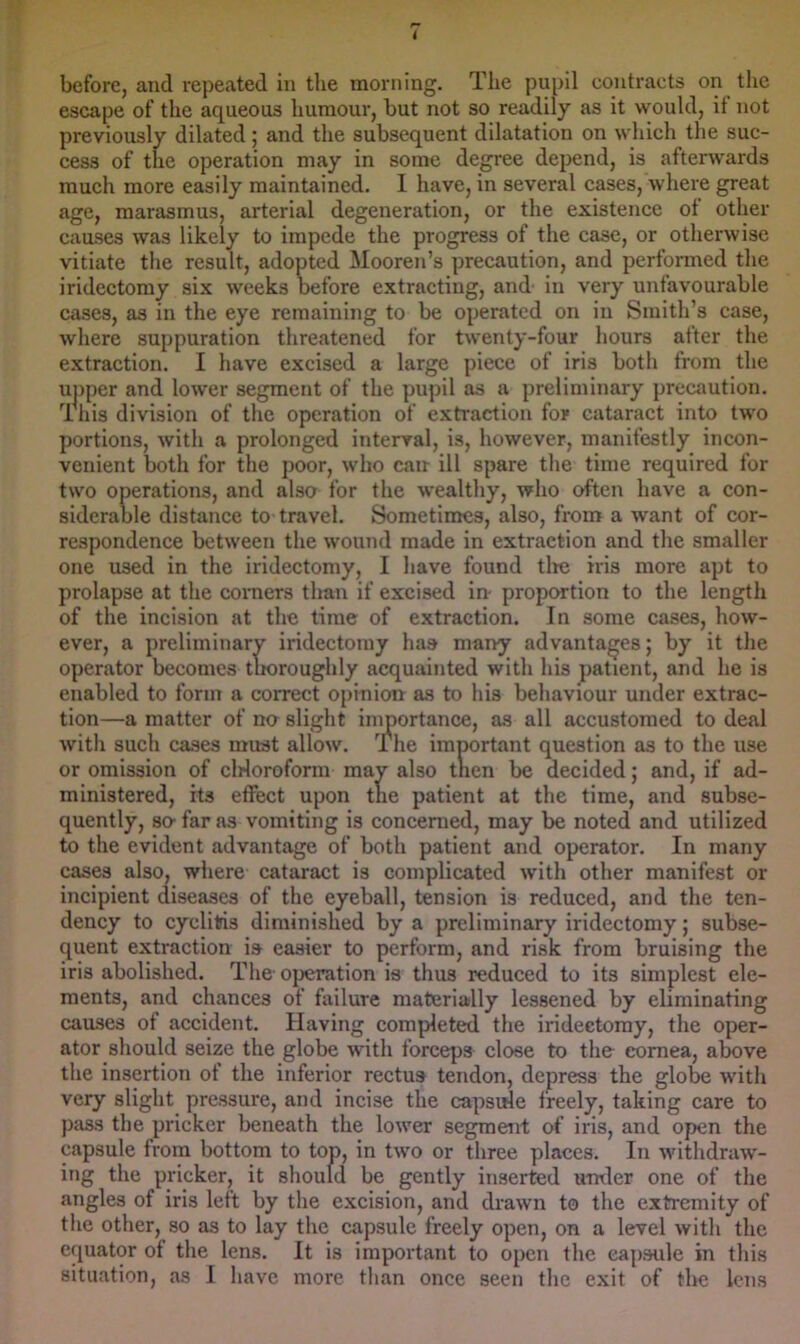 before, and repeated in the morning. The pupil contracts on the escape of the aqueous humour, but not so readily as it would, if not previously dilated; and the subsequent dilatation on which the suc- cess of the operation may in some degree depend, is afterwards much more easily maintained. 1 have, in several cases, where great age, marasmus, arterial degeneration, or the existence of other causes was likely to impede the progress of the case, or otherwise vitiate the result, adopted Mooren’s precaution, and performed tlie iridectomy six weeks before extracting, and- in very unfavourable cases, as in the eye remaining to be operated on in Smith’s case, where suppuration threatened for twenty-four hours after the extraction. I have excised a large piece of iris both from the upper and lower segment of the pupil as a preliminary precaution. This division of the operation of extraction for cataract into two portions, with a prolonged interval, is, however, manifestly incon- venient both for the poor, who can ill spare the time required for two operations, and also for the wealtliy, who often have a con- siderable distance to travel. Sometimes, also, from a want of cor- respondence between the wound made in extraction and the smaller one used in the iridectomy, I have found tlie iris more apt to prolapse at the comers than if excised in propOTtion to the length of the incision at the time of extraction. In some cases, how- ever, a preliminary iridectomy has many advantages; by it the operator becomes thoroughly acquainted with his patient, and he is enabled to form a correct opinion as to his behaviour under extrac- tion—a matter of nn slight importance, as all accustomed to deal with such cases must allow. The important question as to the use or omission of cWoroform may also tnen be decided; and, if ad- ministered, its effect upon the patient at the time, and subse- quently, so- far as vomiting is concerned, may be noted and utilized to the evident advantage of both patient and operator. In many cases also, wliere cataract is complicated with other manifest or incipient diseases of the eyeball, tension is reduced, and the ten- dency to cyclitris diminished by a preliminary iridectomy; subse- quent extraction is easier to perform, and risk from bruising the iris abolished. The- ojjeration is thus reduced to its simplest ele- ments, and chances of failure materially lessened by eliminating causes of accident. Having completed the iridectomy, the oper- ator should seize the globe with forceps close to the cornea, above the insertion of the inferior rectus tendon, depress the globe with very slight pressure, and incise the capsule freely, taking care to pass the pricker beneath the lower segment of iris, and open the capsule from bottom to top, in two or three places. In withdraw- ing the pricker, it should be gently inserted untler one of the angles of iris left by the excision, and drawn to the extremity of the other, so as to lay the capsule freely open, on a level with the equator of the lens. It is important to open the capsule in this situation, as I have more than once seen the exit of the lens