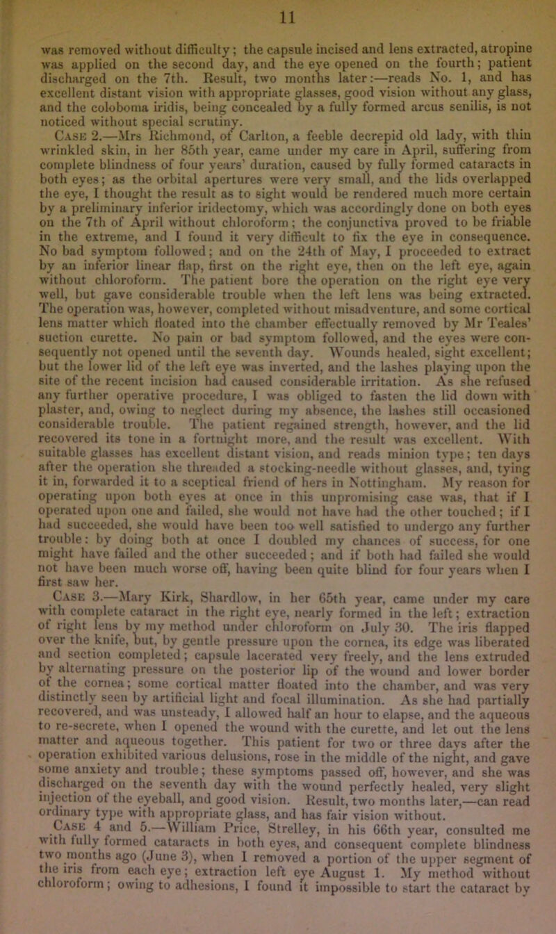was removed without difficulty; the capsule incised and lens extracted, atropine wjis applied on the second day, and the eye opened on the fourth; patient discharged on the 7th. Result, two months later:—reads No. 1, and has excellent distant vision with appropriate glasses, good vision without any glass, and the coloboma iridis, being concealed by a fully formed arcus senilis, is not noticed without special scrutiny. Cask 2.—.Mrs Richmond, ot Carlton, a feeble decrepid old lady, with thin wrinkled skin, in her 85th year, came under my care in April, suffering from complete blindness of four years’ duration, caused by fully formed cataracts in both eyes; as the orbital apertures were very small, aim the lids overlapped the eye, I thought the result as to sight would be rendered much more certain by a preliminary inferior iridectomy, which was accordingly done on both eyes on the 7th of April without chloroform; the conjunctiva proved to be friable in the extreme, and I found it very difficult to tix the eye in consequence. No bad symptom followed; and on the 24th of May, I proceeded to extract by an inferior linear flap, first on the right eye, then on the left eye, again without chloroform. The patient bore the operation on the right eye very well, but ^ave considerable trouble when the left lens was being extracted. The ojieration was, however, completed without misadventure, and some cortical lens matter which floated into the chamber effectually removed by Mr Teales’ suction curette. No pain or bad symptom followed, and the eyes were con- sequently not opened until the seventh day. Wounds healed, sight excellent; but the lower lid of the left eye was inverted, and the lashes playing upon the site of the recent incision had caused considerable irritation. As fdie refused any further operative procedure, I was obliged to fasten the lid down with plaster, and, owing to neglect during my absence, the hishes still occasioned considerable trouble. The patient regained strength, however, and the lid recovered its tone in a fortnight more, and the result was excellent. With suitable glasses lias excelleut distant vision, and reads minion type; ten days after the operation she threaded a stocking-needle without glasses, and, tying it in, forwarded it to a sceptical friend of hers in Nottingham. My reason for operating upon both eyes at once in this unpromising case was, that if I operated upon one and failed, she would not have had the other touched ; if I had succeeded, she would have been too well satisfied to undergo any further trouble: by doing both at once 1 doubled my cliances of success, for one might have failed and the other succeeded; and if both had failed she would not have been much worse o6', havuig been quite blind for four years when I first saw her. Case 3.—Mary Kirk, Shardlow, in her 65th year, came under my care with complete cataract in the right eye, nearly formed in the left; extraction of right lens by my method under chloroform on July 30. The iris flapped over the knite, but, by gentle pressure upon the cornea, its edge was liberated and section completed; capsule lacerated very freely, and the lens extruded by alternating pressure on the posterior lip of the wound and lower border ot the cornea; some cortical matter floated into the chamber, and was very distinctly seen by artificial light and focal illumination. As she had partially recovered, and was unsteady, 1 allowed lialf an hour to elapse, and the aqueous to re-secrete, when I opened the wound with the curette, and let out the lens matter and aqueous together. This patient for two or three days after the operation exhibited various delusions, rose in the middle of the nigKt, and gave some anxiety and trouble; these symptoms passed off, however, and she was discharged on the seventh day with the wound perfectly healed, very slight injection of the eyeball, and good vision. Result, two months later,—can read ordinary tyj>e with appropriate glass, and has fair vision without. Case 4 and 5.—\V illiam Price, Strelley, in his G6th year, consulted me with fully formed cataracts in both eyes, and consequent complete blindness two.months ago (June 3), when 1 removed a portion of the upper segment of the ins from each eye; extraction left eye August 1. My method without chloroform; owing to adhesions, i found it impossible to start the cataract bv
