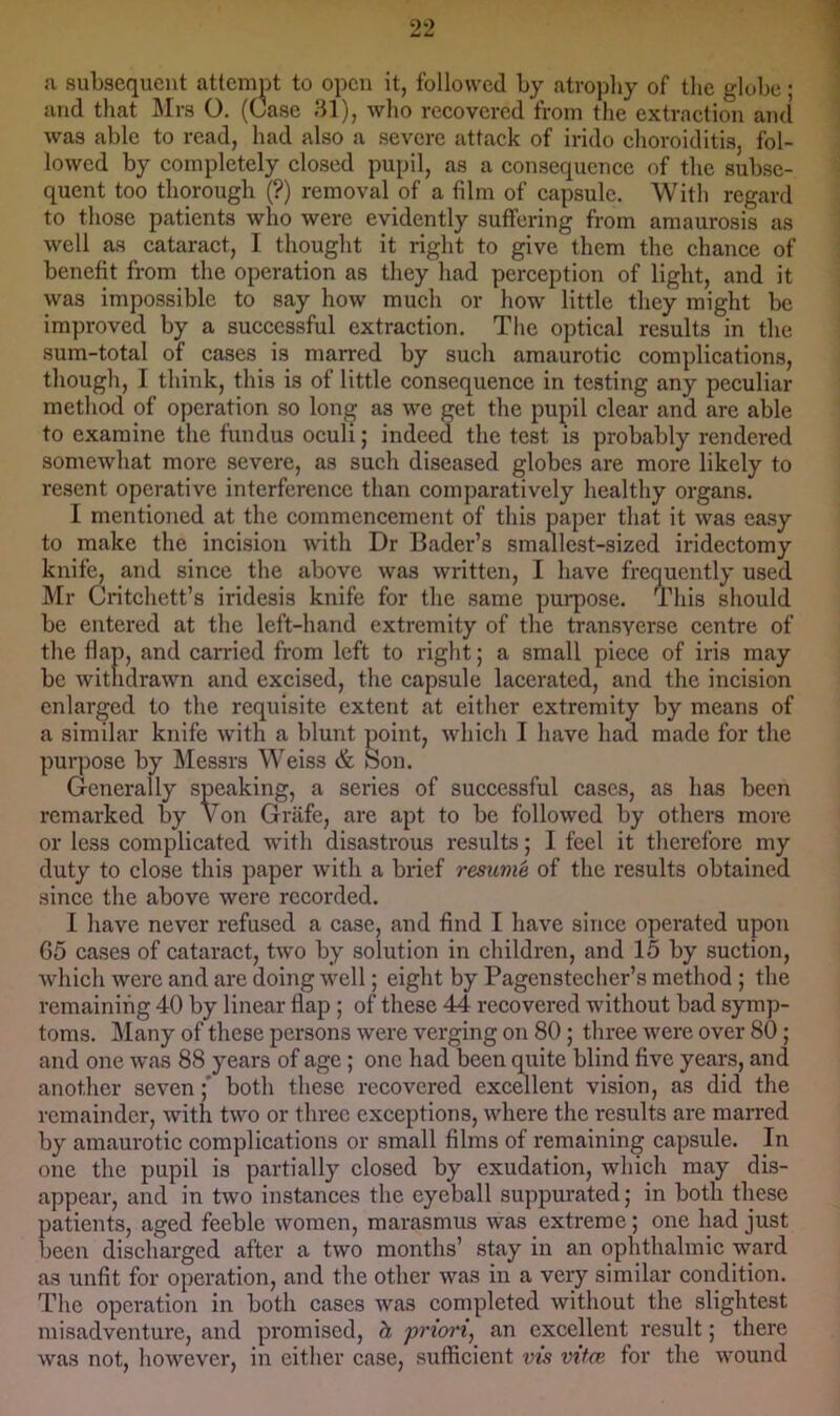 1 n subsequent attempt to open it, followed by atrojdiy of the globe; and that Mrs O. (Case 81), who recovered from the extraction and was able to read, had also a severe attack of irido choroiditis, fol- lowed by completely closed pupil, as a consequence of the subse- quent too thorough (?) removal of a film of capsule. With regard to those patients who were evidently suffering from amaurosis as well as cataract, I thought it right to give them the chance of benefit from the operation as they had perception of light, and it was impossible to say how much or how little they might be improved by a successful extraction. The optical results in the sum-total of cases is marred by such amaurotic complications, tliough, I think, this is of little consequence in testing any peculiar method of operation so lonj^ as we get the pupil clear and are able to examine the fundus oculi; indeed the test is probably rendered somewhat more severe, as such diseased globes are more likely to resent operative interference than comparatively healthy organs. I mentioned at the commencement of this paper that it was easy to make tlie incision with Dr Bader’s smallest-sized iridectomy knife, and since the above was written, I have frequently used Mr Critchett’s iridesis knife for the same purpose. This should be entered at the left-hand extremity of the transverse centre of the flap, and carried from left to right; a small piece of iris may be withdrawn and excised, the capsule lacerated, and the incision enlarged to the requisite extent at either extremity by means of Generali cssful cases, as has been or less complicated with disastrous results; I feel it therefore my duty to close this paper with a brief resume of the results obtained since the above were recorded. I have never refused a case, and find I have since operated upon G5 cases of cataract, two by solution in children, and 15 by suction, which were and are doing well; eight by Pagenstecher’s method; the remaining 40 by linear flap; of these 44 recovered without bad symp- toms. Many of these persons were verging on 80; three were over 80; and one was 88 years of age; one had been quite blind five years, and another sevenboth these recovered excellent vision, as did the remainder, with two or three cxeeptions, where the results are marred by amaurotie complications or small films of remaining capsule. In one the pupil is partially closed by exudation, which may dis- appear, and in two instances the eyeball suppm*ated; in both these patients, aged feeble women, marasmus was extreme; one had just been discharged after a two months’ stay in an ophthalmic ward as unfit for operation, and the other was in a very similar condition. The operation in both cases was completed without the slightest misadventure, and promised, h priori, an excellent result; there was not, however, in either case, sufficient vis vitce for the wound which I have had made for the remarked followed by others more