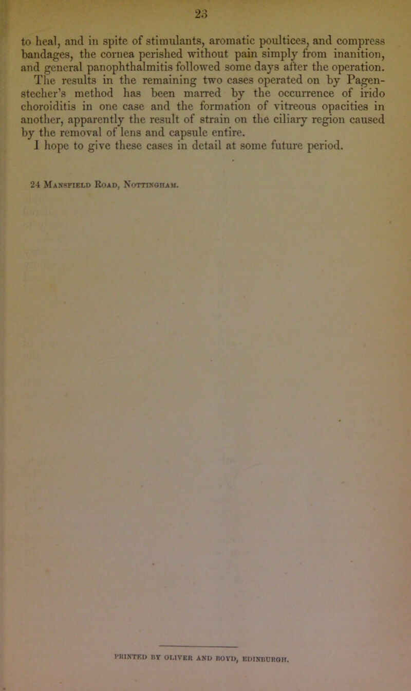 to heal, and in spite of stimulants, aromatic poultices, and compress bandages, the cornea perished without pain simply from inanition, and general panophthalmitis followed some days after the operation. The results in the remaining two cases operated on by Pagen- stecher’s method has been marred by the occurrence of irido choroiditis in one case and the formation of vitreous opacities in another, apparently the result of strain on the ciliary region caused by the removal of lens and capsule entire. I hope to give these cases in detail at some future period. 24 Manskield Road, NomKonAU. I’lllNTED BY OLIVER AND ROVD, EDIXBUnOIt.