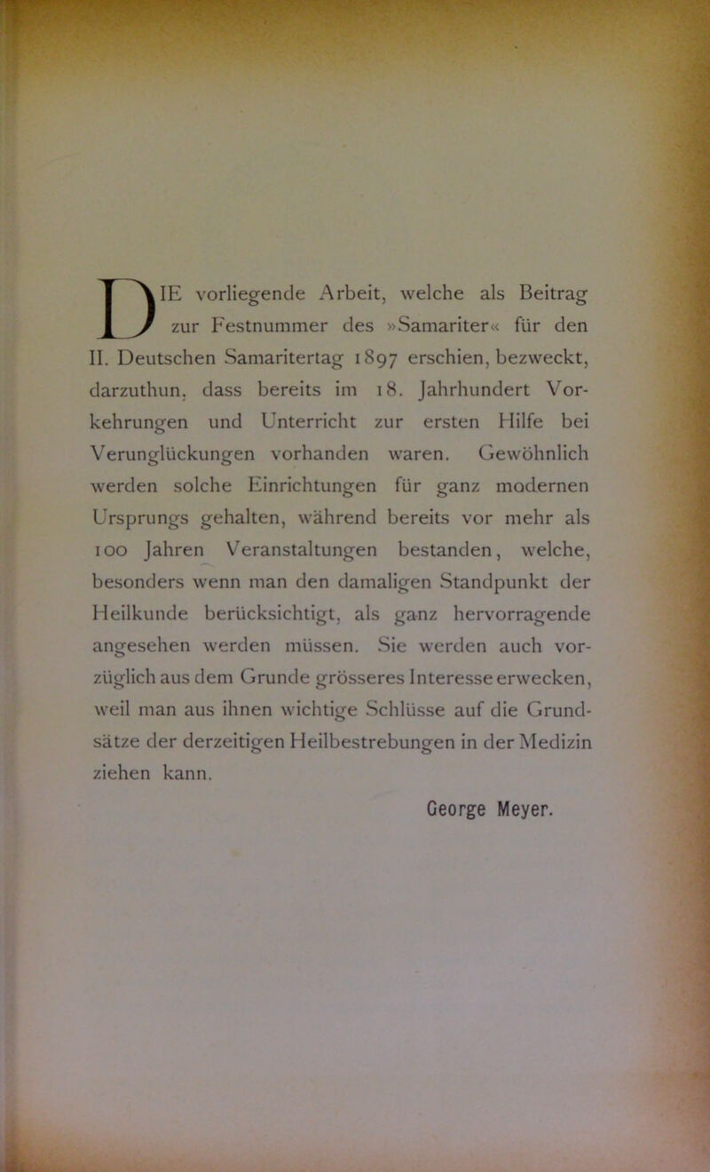 DIE vorliegende Arbeit, welche als Beitrag zur Festnummer des »Samariter« für den II. Deutschen Samaritertag 1897 erschien, bezweckt, darzuthun. dass bereits im 18. Jahrhundert Vor- kehrungen und Unterricht zur ersten Hilfe bei Verunglückungen vorhanden waren. Gewöhnlich werden solche Einrichtungen für ganz modernen Ursprungs gehalten, während bereits vor mehr als 100 Jahren Veranstaltungen bestanden, welche, besonders wenn man den damaligen Standpunkt der Heilkunde berücksichtigt, als ganz hervorragende angesehen werden müssen. Sie werden auch vor- züglich aus dem Grunde grösseres Interesse erwecken, weil man aus ihnen wichtige Schlüsse auf die Grund- sätze der derzeitigen Heilbestrebungen in der Medizin ziehen kann. George Meyer.