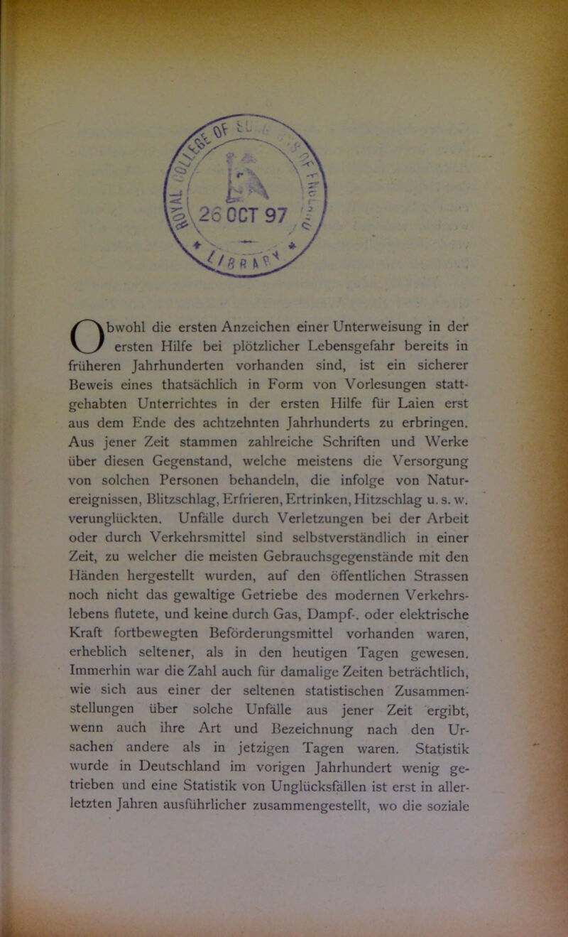 Obwohl die ersten Anzeichen einer Unterweisung in der ersten Hilfe bei plötzlicher Lebensgefahr bereits in früheren Jahrhunderten vorhanden sind, ist ein sicherer Beweis eines thatsächlich in Form von Vorlesungen statt- gehabten Unterrichtes in der ersten Hilfe für Laien erst aus dem Ende des achtzehnten Jahrhunderts zu erbringen. Aus jener Zeit stammen zahlreiche Schriften und Werke über diesen Gegenstand, welche meistens die Versorgung von solchen Personen behandeln, die infolge von Natur- ereignissen, Blitzschlag, Erfrieren, Ertrinken, Hitzschlag u. s. w. verunglückten. Unfälle durch Verletzungen bei der Arbeit oder durch Verkehrsmittel sind selbstverständlich in einer Zeit, zu welcher die meisten Gebrauchsgegenstände mit den Händen hergestellt wurden, auf den öffentlichen Strassen noch nicht das gewaltige Getriebe des modernen Verkehrs- lebens flutete, und keine durch Gas, Dampf-, oder elektrische Kraft fortbewegten Beförderungsmittel vorhanden waren, erheblich seltener, als in den heutigen Tagen gewesen. Immerhin war die Zahl auch für damalige Zeiten beträchtlich, wie sich aus einer der seltenen statistischen Zusammen- stellungen über solche Unfälle aus jener Zeit ergibt, wenn auch ihre Art und Bezeichnung nach den Ur- sachen andere als in jetzigen Tagen waren. Statistik wurde in Deutschland im vorigen Jahrhundert wenig ge- trieben und eine Statistik von Unglücksfällen ist erst in aller- letzten Jahren ausführlicher zusammengestellt, wo die soziale