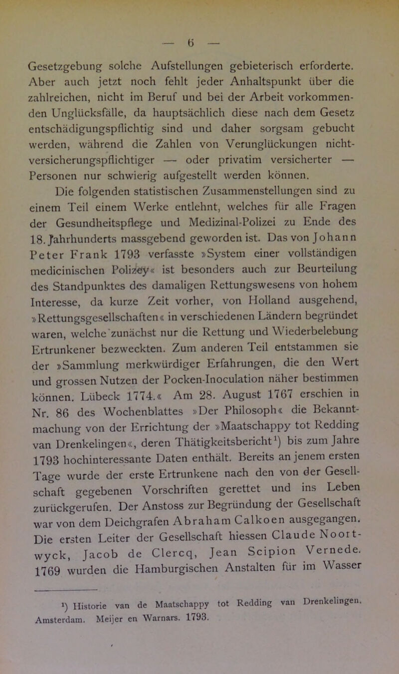 Gesetzgebung solche Aufstellungen gebieterisch erforderte. Aber auch jetzt noch fehlt jeder Anhaltspunkt über die zahlreichen, nicht im Beruf und bei der Arbeit vorkommen- den Unglücksfälle, da hauptsächlich diese nach dem Gesetz entschädigungspflichtig sind und daher sorgsam gebucht werden, während die Zahlen von Verunglückungen nicht- versicherungspflichtiger — oder privatim versicherter — Personen nur schwierig aufgestellt werden können. Die folgenden statistischen Zusammenstellungen sind zu einem Teil einem Werke entlehnt, welches für alle Fragen der Gesundheitspflege und Medizinal-Polizei zu Ende des 18. Jahrhunderts massgebend geworden ist. Das von Johann Peter Frank 1793 verfasste »System einer vollständigen medicinischen Polizey« ist besonders auch zur Beurteilung des Standpunktes des damaligen Rettungswesens von hohem Interesse, da kurze Zeit vorher, von Holland ausgehend, »Rettungsgesellschaften« in verschiedenen Ländern begründet waren, welche zunächst nur die Rettung und Wiederbelebung Ertrunkener bezweckten. Zum anderen Teil entstammen sie der »Sammlung merkwürdiger Erfahrungen, die den Wert und grossen Nutzen der Pocken-Inoculation näher bestimmen können. Lübeck 1774.« Am 28. August 1767 erschien in Nr. 86 des Wochenblattes »Der Philosoph« die Bekannt- machung von der Errichtung der »Maatschappy tot Redding van Drenkelingen«, deren 1 hätigkeitsbericht') bis zum Jahre 1793 hochinteressante Daten enthält. Bereits an jenem ersten Tage wurde der erste Ertrunkene nach den von der Gesell- schaft gegebenen Vorschriften gerettet und ins Leben zurückgerufen. Der Anstoss zur Begründung der Gesellschaft war von dem Deichgrafen Abraham Calkoen ausgegangen. Die ersten Leiter der Gesellschaft hiessen Claude Noort- wyck, Jacob de Clercq, Jean Scipion Vernede. 1769 wurden die Hamburgischen Anstalten für im Wasser i) Historie van de Maatschappy tot Redding van Drenkelingen. Amsterdam. Meijer en Warnars. 1793.