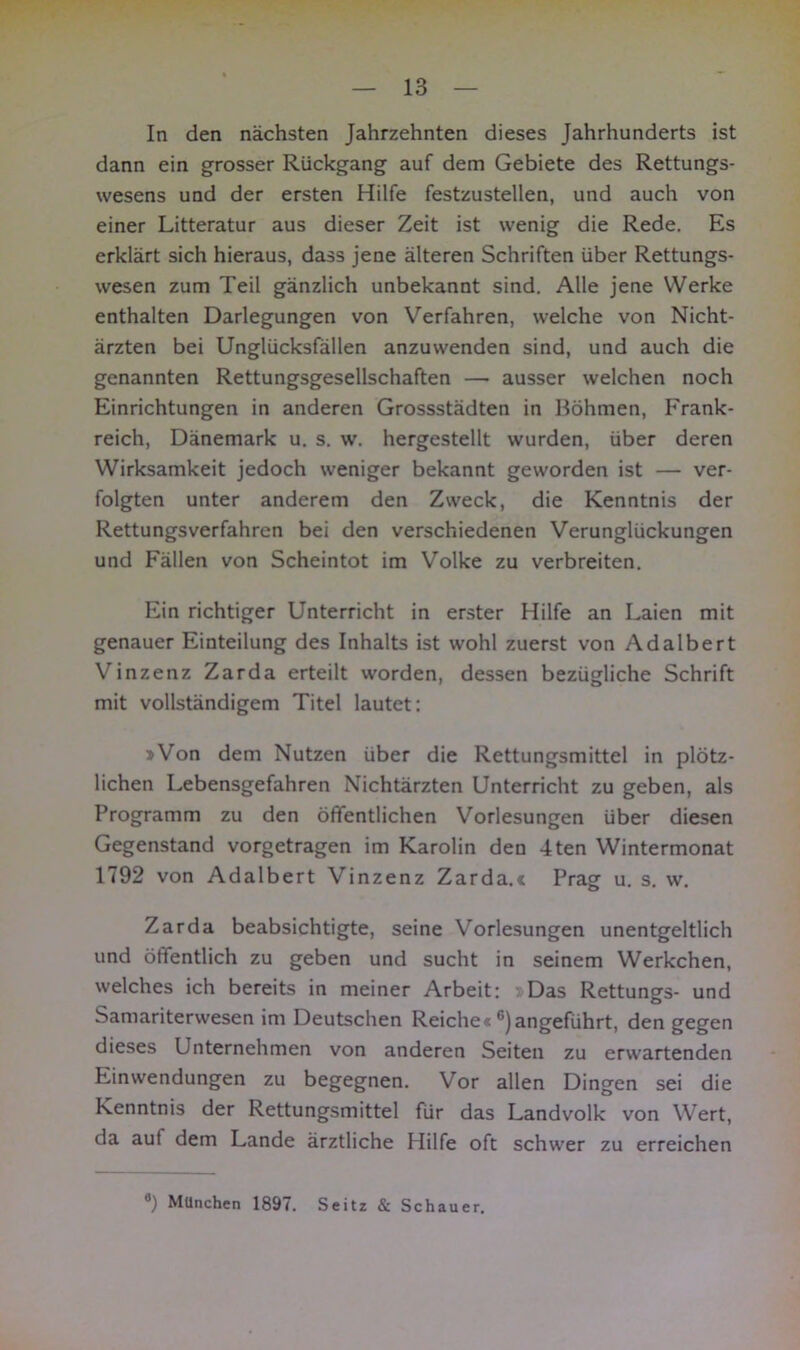 In den nächsten Jahrzehnten dieses Jahrhunderts ist dann ein grosser Rückgang auf dem Gebiete des Rettungs- wesens und der ersten Hilfe festzustellen, und auch von einer Litteratur aus dieser Zeit ist wenig die Rede. Es erklärt sich hieraus, dass jene älteren Schriften über Rettungs- wesen zum Teil gänzlich unbekannt sind. Alle jene Werke enthalten Darlegungen von Verfahren, welche von Nicht- ärzten bei Unglücksfällen anzuwenden sind, und auch die genannten Rettungsgesellschaften — ausser welchen noch Einrichtungen in anderen Grossstädten in Böhmen, Frank- reich, Dänemark u. s. w. hergestellt wurden, über deren Wirksamkeit jedoch weniger bekannt geworden ist — ver- folgten unter anderem den Zweck, die Kenntnis der Rettungsverfahren bei den verschiedenen Verunglückungen und Fällen von Scheintot im Volke zu verbreiten. Ein richtiger Unterricht in erster Hilfe an Laien mit genauer Einteilung des Inhalts ist wohl zuerst von Adalbert Vinzenz Zarda erteilt worden, dessen bezügliche Schrift mit vollständigem Titel lautet: »Von dem Nutzen über die Rettungsmittel in plötz- lichen Lebensgefahren Nichtärzten Unterricht zu geben, als Programm zu den öffentlichen Vorlesungen über diesen Gegenstand vorgetragen im Karolin den 4ten Wintermonat 1792 von Adalbert Vinzenz Zarda.« Prasr u s w Zarda beabsichtigte, seine Vorlesungen unentgeltlich und öffentlich zu geben und sucht in seinem Werkchen, welches ich bereits in meiner Arbeit: Das Rettungs- und Samariterwesen im Deutschen Reiche« 6)angeführt, den gegen dieses Unternehmen von anderen Seiten zu erwartenden Einwendungen zu begegnen. Vor allen Dingen sei die Kenntnis der Rettungsmittel für das Landvolk von Wert, da auf dem Lande ärztliche Hilfe oft schwer zu erreichen 8) München 1897. Seitz & Schauer.