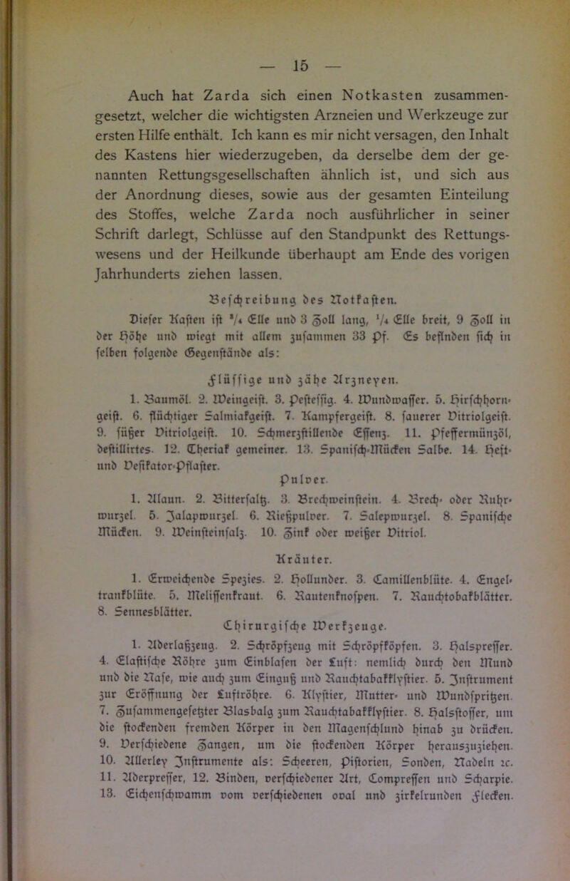 Auch hat Zarda sich einen Notkasten zusammen- gesetzt, welcher die wichtigsten Arzneien und Werkzeuge zur ersten Hilfe enthält. Ich kann es mir nicht versagen, den Inhalt des Kastens hier wiederzugeben, da derselbe dem der ge- nannten Rettungsgesellschaften ähnlich ist, und sich aus der Anordnung dieses, sowie aus der gesamten Einteilung des Stoffes, welche Zarda noch ausführlicher in seiner Schrift darlegt, Schlüsse auf den Standpunkt des Rettungs- wesens und der Heilkunde überhaupt am Ende des vorigen Jahrhunderts ziehen lassen. Beitreibung bes ITotFaften. Dicfer Kaffen ift */« (Elle unb 3 §oü lang, l/* (Elle breit, 9 §oü in ber ßöffe unb roiegt mit allem jufammcn 33 Pf. <£s beffnben ffdj tu felben folgenbe (Segenffänbe als: ^lüffige utib jäfje Krjneven. 1. Baumöl. 2. IDeingciff. 3. pcffefffg. 4. lüunbmaffer. 5. Birfdjfjorn« geiff. 6. ffiidjtiger Salmiafgeiff. 7. Kampfergciff. 8. fauerer Pitriolgciff. 9. fiißcr Pitriolgeiff. 10. SdjmerjftiUcube <Effen3. 11. pfeffcrmünjöl, beffillirtes- 12. (Eberiaf gemeiner. 13. Spanifdj-ITTücfen 5albe. 14. £jeft- unb Deftfator=Pflafter. pulrcr. 1. Klaun. 2. Sitterfalt}. 3. Brccbrocinffcin. 4. Brcdj> ober Buffr« rnnrjcl. 5. 3dlaPn,lir3el 6. Bicffpulrer. 7. Salepmurjel. 8. Spanifcbc ITliicfen. 9. IDcinfteinfalj. 10. §inf ober roeißer Ditriol. Kräuter. 1. (Ermeidjcnbc Spejies. 2. f^oüunber. 3. (Eamillcnblüte. 4. (Engel- tranfblüte. 5. ITIcliffenfraut. 6. Bautcnfnofpeu. 7. Bancbtobafblättcr. 8. Sennesblättcr. (Ebirurgifdje Iberfjeuge. 1. 21bcrlaß3eug. 2. Sdjröpf3cug mit SdjröpfFöpfen. 3. palsprcffcr. 4. (Slaffifcbe Böffre 5um (Einblafen ber £uft: ncmlicb bureb ben HTunb unb bic Hafe, tuie audj 3um (Einguß unb Baiubtabafflyffier. 5. 3nffrumcnt 5ur (Eröffnung ber £uftröffre. 6. Klyffier, llTutter- unb lüunbfprißeu. 7. gufatnmcngefeßtcr Blasbalg 511m Baucbtabafflyffier. 8. Balsffoffer, um bie ftoefenben fremben Körper in ben llTagcnfctjlunb ffinab 3U briiefeu. 9. Perfcbiebene §angen, um bic ftoefenben Körper ljeraus3U3iet}en. 10. Küerley 3nffrumente als: Scbceren, piftoriett, Sonben, Habeln :c. 11. Kbcrpreffer, 12. Binben, Derfdffebcner Krt, (Eompreffen unb 5djarpic. 13. (Eidjeufcbroamm rom ocrfdjiebenen ooal unb jirfelrunbcn Jleefen.