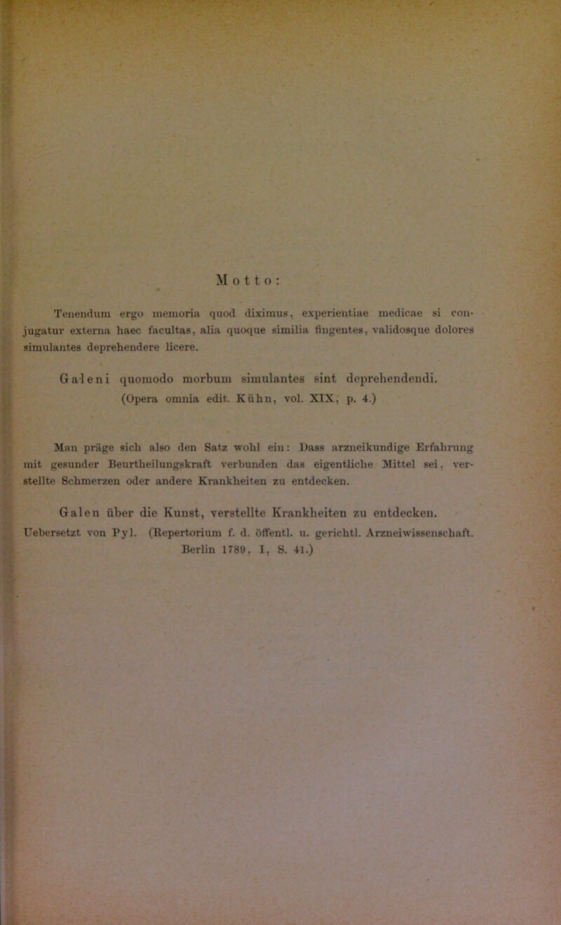 Motto: Teuendojn ergo memoria quod diximus, experientiae medicae si con- jugatur externa liaec facultas, alia quoque similia tingentes, validosque dolores siruulantes deprehendere licere. Galeni ijuomodo morbuni simulantes sint deprehendendi. (Opera omnia edit. Kühn, vol. XIX, p. 4.) Man präge sich also den Satz wohl ein: Dass arzneikundige Erfahrung mit gesunder Beurtheilungskraft verbunden das eigentliche Mittel sei. ver- stellte Schmerzen oder andere Krankheiten zu entdecken. Galen über die Kunst, verstellte Krankheiten zu entdecken. Uebersetzt von Pyl. (Repertorium f. d. öffentl. u. gerichtl. Arzneiwissenschaft. Berlin 1789, I, S. 41.)