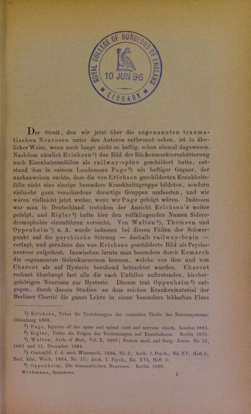 Der Streit, den wir jetzt über die sogenannten trauma- tischen Neurosen unter den Autoren entbrannt sehen, ist in ähn- licher Weise, wenn auch lange nicht so heftig, schon einmal dagewesen. Nachdem nämlich Erichsen ') das Bild der Uückenmarkserschütterung nach Eisenbahnunfällen als railway-spine geschildert hatte, ent- stand ihm in seinem Landsmann Page* 2) ein heftiger Gegner, der nachzuweisen suchte, dass die von Erichsen geschilderten Krankheits- fälle uieht eine einzige besondere Krankheitsgruppe bildeten, sondern vielmehr ganz verschiedene derartige Gruppen umfassten, und wir wären vielleicht jetzt weiter, wenu wir Page gefolgt wären. Indessen war man in Deutschland trotzdem der Ansicht Erichsen’s weiter gefolgt, und Itigler3) hatte hier den vollklingenden Namen Sidero- dromophobie einzuführen versucht. Von Walton4), Thomsen und Oppenheim 5) u. A. wurde indessen bei diesen Fällen der Schwer- punkt auf die psychische Störung — deshalb railway-hrain — verlegt, und geradezu das von Erichsen geschilderte Bild als Psycho- neurose aufgefasst. Inzwischen lernte man besonders durch Esraarch die sogenannten Gelenkueurosen kennen, welche von ihm und von Charcot als auf Hysterie beruhend betrachtet wurden. Charcot rechnet überhaupt fast alle die nach Unfällen auftretenden, hierher- gehörigen Neurosen zur Hysterie. Diesem trat Oppenheim6) ent- gegen, durch dessen Studien an dem reichen Krankenmaterial der Berliner Charite die ganze Lehre in einen besonders lebhaften Fluss D Erichsen, Ueber tlie Verletzungen der centralen Tlieile des Nervensystems. Oldenburg 1868. 2) Page, Injuries of the sj»ine and spinal cord and nervous shock. London 1883. 8) lligier, Ueber die Folgen der Verletzungen auf Eisenbahnen. Berlin 1879. 4) V alton, Arch. ot Med., ^ ol. X, 1883; Boston med. and Surg. Journ. Nr. 15? 1883 und 11. Deceinber 1884. 6) Centrnlbl. f. d. med. Wissenach. 1884, Nr. 5; Arch. f. Psych., Bd. XV, Heft 2; Berl. klin. Woch. 1884, Nr. 15; Arch. f. Psych., Bd. XVI, Heft 3. 6) Oppenheim, Die traumatischen Neurosen. Berlin 1889. Wichmann, Symptome.