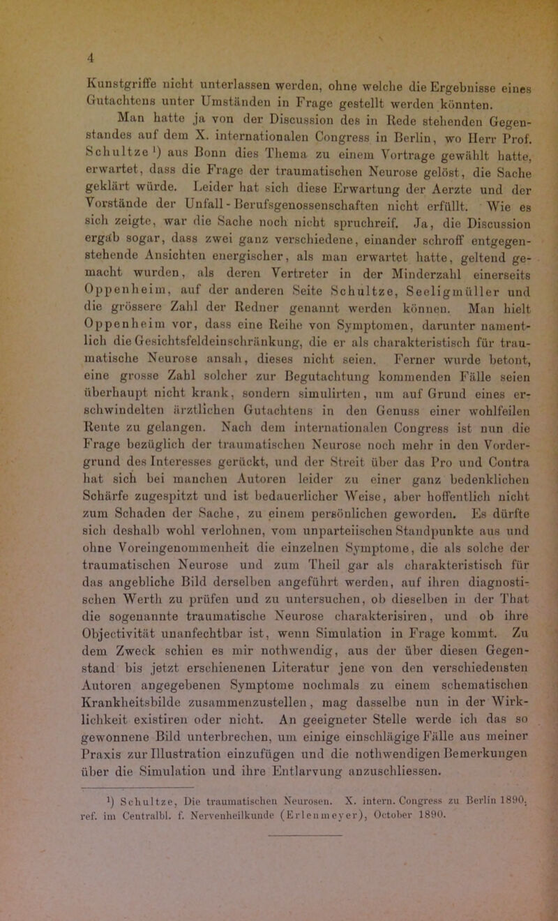 Kunstgriffe nicht unterlassen werden, ohne welche die Ergebnisse eines Gutachtens unter Umständen in Frage gestellt werden könnten. Man hatte ja von der Discussion des in Rede stehenden Gegen- standes auf dem X. internationalen Congress in Berlin, wo Herr Prof. Schnitze ') aus Bonn dies Thema zu einem Vortrage gewählt hatte, erwartet, dass die Frage der traumatischen Neurose gelöst, die Sache geklärt würde. Leider hat sich diese Erwartung der Aerzte und der Vorstände der Unfall - Berufsgenossenschaften nicht erfüllt. Wie es sich zeigte, war die Sache noch nicht spruchreif. Ja, die Discussion ergiib sogar, dass zwei ganz verschiedene, einander schroff ontgegen- stehende Ansichten energischer, als man erwartet hatte, geltend ge- macht wurden, als deren Vertreter in der Minderzahl einerseits Oppenheim, auf der anderen Seite Schultze, Seeligmüller und die grössere Zahl der Redner genannt werden können. Man hielt Oppenheim vor, dass eine Reihe von Symptomen, darunter nament- lich die Gesichtsfeldeinschränkung, die er als charakteristisch für trau- matische Neurose ansah, dieses nicht seien. Ferner wurde betont, eine grosse Zahl solcher zur Begutachtung kommenden Fälle seien überhaupt nicht krank, sondern simulirten, um auf Grund eines er- schwindelten ärztlichen Gutachtens in den Genuss einer wohlfeilen Rente zu gelangen. Nach dem internationalen Congress ist nun die Frage bezüglich der traumatischen Neurose noch mehr in den Vorder- grund des Interesses gerückt, und der Streit über das Pro und Contra hat sich bei manchen Autoren leider zu einer ganz bedenklichen Schärfe zugespitzt und ist bedauerlicher Weise, aber hoffentlich nicht zum Schaden der Sache, zu einem pei'söulichen geworden. Es dürfte sich deshalb wohl verlohnen, vom unparteiischen Standpunkte aus und ohne Voreingenommenheit die einzelnen Symptome, die als solche der traumatischen Neurose und zum Tlieil gar als charakteristisch für das angebliche Bild derselben angeführt werden, auf ihren diagnosti- schen Werth zu prüfen und zu untersuchen, ob dieselben in der That die sogenannte traumatische Neurose charakterisiren, und ob ihre Objectivität unanfechtbar ist, wenn Simulation in Frage kommt. Zu dem Zweck schien es mir nothwendig, aus der über diesen Gegen- stand bis jetzt erschienenen Literatur jene von den verschiedensten Autoren angegebenen Symptome nochmals zu einem schematischen Krankheitsbilde zusammenzustellen, mag dasselbe nun in der Wirk- lichkeit existiren oder nicht. An geeigneter Stelle werde ich das so gewonnene Bild unterbrechen, um einige einschlägige Fälle aus meiner Praxis zur Illustration einzufügen und die nothwendigen Bemerkungen über die Simulation und ihre Entlarvung anzuschliessen. t) Schultze, Die traumatischen Neurosen. X. intern. Congress zu Berlin 1890. ref. im Centralbl. f. Nervenheilkunde (Erlenmeyer), October 1890.