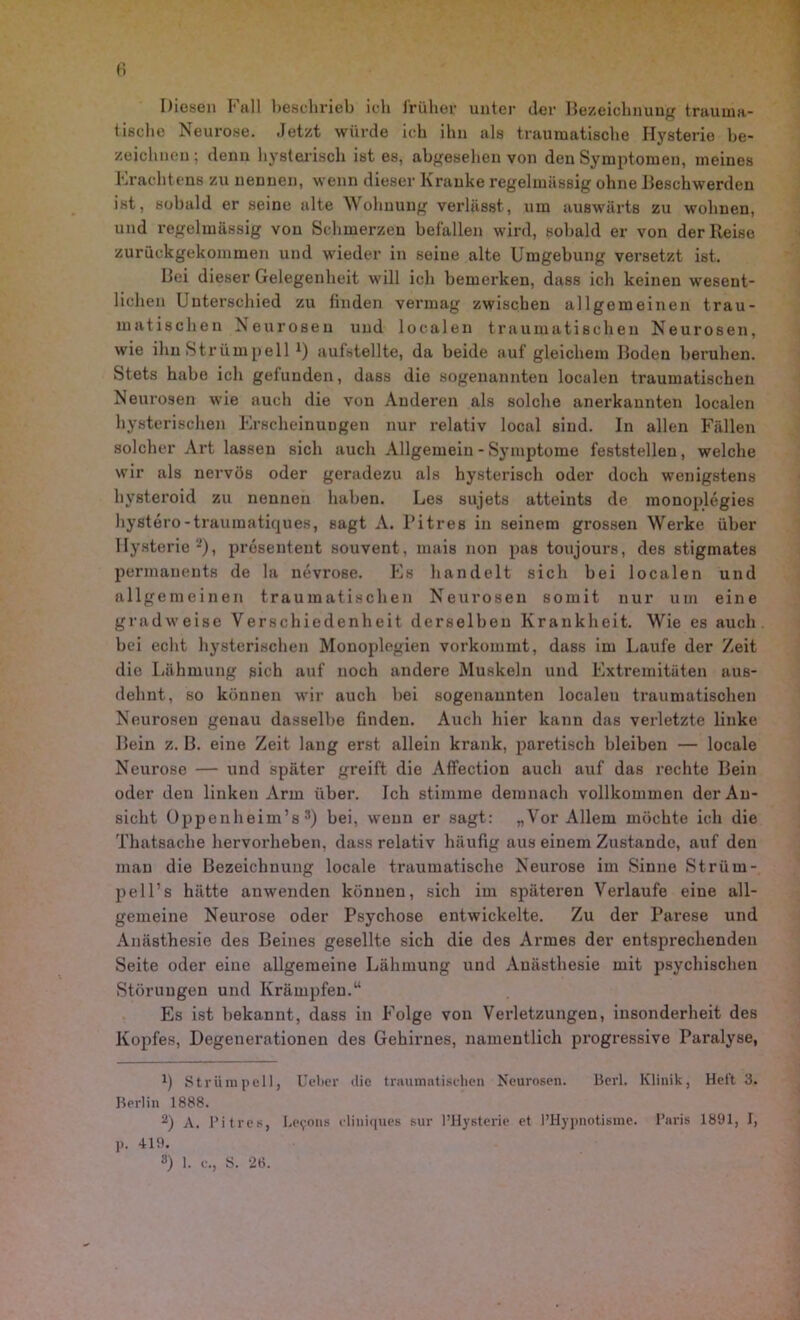 Diesen Fall beschrieb ich früher unter der Bezeichnung trauma- tische Neurose. Jetzt würde ich ihn als traumatische Hysterie be- zeichnen; denn hysterisch ist es, abgesehen von den Symptomen, meines Erachtens zu nennen, wenn dieser Kranke regelmässig ohne Beschwerden ist, sobald er seine alte Wohnung verlässt, um auswärts zu wohnen, und regelmässig von Schmerzen befallen wird, sobald er von der Reise zurückgekommen und wieder in seine alte Umgebung versetzt ist. Bei dieser Gelegenheit will ich bemerken, dass ich keinen wesent- lichen Unterschied zu finden vermag zwischen allgemeinen trau- matischen Neurosen und localen traumatischen Neurosen, wie ihn Strümpell *) aufstellte, da beide auf gleichem Boden beruhen. Stets habe ich gefunden, dass die sogenannten localen traumatischen Neurosen wie auch die von Anderen als solche anerkannten localen hysterischen Erscheinungen nur relativ local sind. In allen Fällen solcher Art lassen sich auch Allgemein - Symptome feststellen, welche wir als nervös oder geradezu als hysterisch oder doch wenigstens hysteroid zu nennen haben. Les sujets atteints de monoplegies hystero-traumatiques, sagt A. l'itres in seinem grossen Werke über Hysterie2), prösenteut souvent, mais non pas toujours, des stigmates permanente de la nevrose. Es handelt sich bei localen und allgemeinen traumatischen Neurosen somit nur um eine gradweise Verschiedenheit derselben Krankheit. Wie es auch bei echt hysterischen Monoplegien vorkommt, dass im Laufe der Zeit die Lähmung sich auf noch andere Muskeln und Extremitäten aus- dehnt, so können wir auch bei sogenannten localen traumatischen Neurosen genau dasselbe finden. Auch hier kann das verletzte linke Bein z. B. eine Zeit lang erst allein krank, paretisch bleiben — locale Neurose — und später greift die Affection auch auf das rechte Bein oder den linken Arm über. Ich stimme demnach vollkommen der An- sicht Oppen heim’s 3) bei, wenn er sagt: „Vor Allem möchte ich die Thatsache hervorheben, dass relativ häufig aus einem Zustande, auf den man die Bezeichnung locale traumatische Neurose im Sinne Striim- pell’s hätte anwenden können, sich im späteren Verlaufe eine all- gemeine Neui’ose oder Psychose entwickelte. Zu der Parese und Anästhesie des Beines gesellte sich die des Armes der entsprechenden Seite oder eine allgemeine Lähmung und Anästhesie mit psychischen Störungen und Krämpfen.“ Es ist bekannt, dass in Folge von Verletzungen, insonderheit des Kopfes, Degenerationen des Gehirnes, namentlich progressive Paralyse, !) Strümpell, lieber die traumatischen Neurosen. Bcrl. Klinik, Heft 3. Berlin 1888. 2) A. l’itres, Betons eliuiques sur l’Hysterie et l’Hypnotisme. Baris 1891, I, p. 419.
