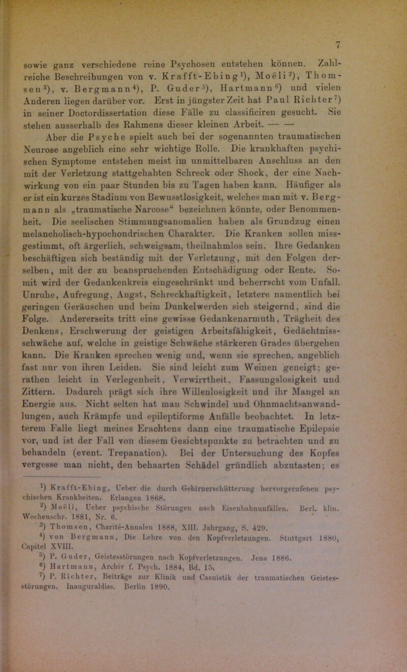 sowie ganz verschiedene reine Psychosen entstehen können. Zahl- reiche Beschreibungen von v. Krafft-Ebing1), Moeli2), Thorn- aenJ), v. Bergmann4), P. Guder-1), Hartmann6) und vielen Anderen liegen darüber vor. Erst in jüngster Zeit hat Paul Richter') in seiner Doctordissertation diese Fälle zu classificiren gesucht. Sie stehen ausserhalb des Rahmens dieser kleinen Arbeit. Aber die Psyche spielt auch bei der sogenannten traumatischen Neurose angeblich eine sehr wichtige Rolle. Die krankhaften psychi- schen Symptome entstehen meist im unmittelbaren Anschluss an den mit der Verletzung stattgehabten Schreck oder Shock, der eine Nach- wirkung von ein paar Stunden bis zu Tagen haben kann. Häufiger als er ist ein kurzes Stadium von Bewusstlosigkeit, welches man mit v. Berg- mann als „traumatische Narcose“ bezeichnen könnte, oder Benommen- heit, Die seelischen Stimmungsanomalien haben als Grundzug einen melancholisch-hypochondrischen Charakter. Die Kranken sollen miss- gestimmt, oft ärgerlich, schweigsam, theiluahmlos sein. Ihre Gedanken beschäftigen sich beständig mit der Verletzung, mit den Folgen der- selben , mit der zu beanspruchenden Entschädigung oder Rente. So- mit wird der Gedankenkreis eingeschränkt und beherrscht vom Unfall. Unruhe, Aufregung, Angst, Schreckhaftigkeit, letztere namentlich bei geringen Geräuschen und heim Dunkelwerden sich steigernd, sind die Folge. Andererseits tritt eine gewisse Gedankenarmuth, Trägheit des Denkens, Erschwerung der geistigen Arbeitsfähigkeit, Gedächtniss- schwäche auf, welche in geistige Schwäche stärkeren Grades übergehen kann. Die Kranken sprechen wenig und, wenn sie sprechen, angeblich fast nur von ihren Leiden. Sie sind leicht zum Weinen geneigt; ge- rathen leicht in Verlegenheit, Verwirrtheit, Fassungslosigkeit und Zittern. Dadurch prägt sich ihre Willenlosigkeit und ihr Mangel an Energie aus. Nicht selten hat man Schwindel und Ohnmachtsanwand- lungen, auch Krämpfe und epileptiforme Anfälle beobachtet. In letz- terem Falle liegt meines Erachtens dann eine traumatische Epilepsie vor, und ist der Fall von diesem Gesichtspunkte zu betrachten und zu behandeln (event. Trepanation). Bei der Untersuchung des Kopfes vergesse man nicht, den behaarten Schädel gründlich abzutasten; es *) Krafft-Ebing, Ueber die durch Gehirnerschütterung hervorgerufenen psy- chischen Krankheiten. Erlangen 1868. 2) Moeli, Ueber psychische Störungen nach Eisenbahnunfällen. Berl. klin. Wochenschr. 1881, Nr. 6. 3) Thomsen, Charite-Annalen 1888, XIII. Jahrgang, S. 429. 4) von Bergmann, Die Lehre von den Kopfverletzungen. Stuttgart 1880, Capitel XVIII. 5) F. Guder, Geistesstörungen nach Kopfverletzungen. Jena 1886. B) Hartmann, Archiv f. Psych. 1884, Bd. 15, ') P. Richter, Beiträge zur Klinik und Casuistik der traumatischen Geistes- störungen. Inauguraldiss. Berlin 1890.
