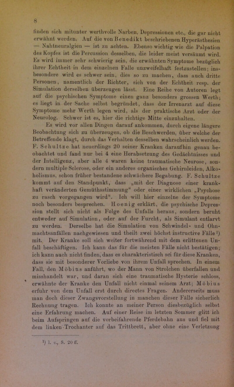 linden sich mitunter werthvolle Narben, Depressionen etc., die gar nicht erwähnt werden. Auf die von Ilenedikt beschriebenen Hyperästhesien — Nahtneuralgien — ist zu achten. Ebenso wichtig wie die Palpation des Kopfes ist die Percussion desselben, die leider meist versäumt wird. Es wird immer sehr schwierig sein, die erwähnten Symptome bezüglich ihrer Echtheit in dem einzelnen Falle unzweifelhaft festzustellen; ins- besondere wird es schwer sein, dies so zu machen, dass auch dritte Personen, namentlich der Richter, sich von der Echtheit resp. der Simulation derselben überzeugen lässt. Eine Reihe von Autoren legt auf die psychischen Symptome einen ganz besonders grossen Werth; es liegt in der Sache selbst begründet, dass der Irrenarzt auf diese Symptome mehr Werth legen wird, als der praktische Arzt oder der Neurolog. Schwer ist es, hier die richtige Mitte einzuhalten. Es wird vor allen Dingen darauf ankommen, durch eigene längere Beobachtung sich zu überzeugen, ob die Beschwerden, über welche der Betreffende klagt, durch das Verhalten desselben wahrscheinlich werden. F. Schnitze hat neuerdings 20 seiner Kranken daraufhin genau be- obachtet und fand nur bei 4 eine Herabsetzung des Gedächtnisses und der Intelligenz, aber alle 4 waren keine traumatische Neurose, son- dern multiple Sclerose, oder ein anderes organisches Gehirnleiden, Alko- holismus, schon früher bestandene schwächere Begabung. F. Schultze kommt auf den Standpunkt, dass „mit der Diagnose einer krank- haft veränderten Gemüthsstimmung“ oder einer wirklichen „Psychose zu rasch vorgegangen wird“. Ich will hier einzelne der Symptome noch besonders besprechen. Hoenig ei’klärt, die psychische Depres- sion stellt sich nicht als Folge des Unfalls heraus, sondern beruht entweder auf Simulation, oder auf der Furcht, als Simulant entlarvt zu werden. Derselbe hat die Simulation von Schwindel- und Ohn- machtsanfällen nachgewiesen und theilt zwei höchst instructive Fälle ]) mit. Der Kranke soll sich weiter fortwährend mit dem erlittenen Un- fall beschäftigen. Ich kann das für die meisten Fälle nicht bestätigen; ich kann auch nicht finden, dass es charakteristisch sei für diese Kranken, dass sie mit besonderer Vorliebe von ihrem Unfall sprechen. In einem Fall, den Möbius anführt, wo der Mann von Strolchen überfallen und misshandelt war, und daran sich eine traumatische Hysterie schloss, erwähnte der Kranke den Unfall nicht einmal seinem Arzt; Möbius erfuhr von dem Unfall erst durch directes Fragen. Andererseits muss man doch dieser Zwangsvorstellung in manchen dieser Fälle sicherlich Rechnung tragen. Ich konnte an meiner Person diesbezüglich selbst eine Erfahrung machen. Auf einer Reise im letzten Sommer glitt ich beim Aufspringen auf die vorbeifahrende Pferdebahn aus und fiel mit dem linken Trochanter auf das Trittbrett, aber ohne eine Verletzung