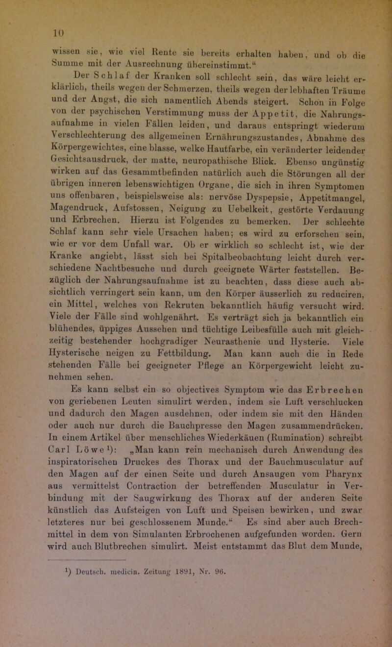 wissen sie, wie viel Rente sie bereits erhalten haben, und ob die Summe mit der Ausrechnung übereinstimmt,“ Der Schlaf der Kranken soll schlecht sein, das wäre leicht er- klärlich, theils wegen der Schmerzen, theils wegen der lebhaften Träume und der Angst, die sich namentlich Abends steigert. Schon in Folge von der psychischen Verstimmung muss der Appetit, die Nahrungs- aufnahme in vielen Fällen leiden, und daraus entspringt wiederum Verschlechterung des allgemeinen Ernährungszustandes, Abnahme des Körpergewichtes, eine blasse, welke Hautfarbe, ein veränderter leidender (Jesichtsausdruck, der matte, ueuropathische Illick. Ebenso ungünstig wirken auf das Gesammtbefinden natürlich auch die Störungen all der übrigen inneren lebenswichtigen Organe, die sich in ihren Symptomen uns offenbaren, beispielsweise als: nervöse Dyspepsie, Appetitmaugel, Magendruck, Aufstossen, Neigung zu Uebelkeit, gestörte Verdauung und Erbrechen. Hierzu ist Folgendes zu bemerken. Der schlechte Schlaf kann sehr viele Ursachen haben; es wird zu erforschen sein, wie er vor dem Unfall war. Ob er wirklich so schlecht ist, wie der Kranke angiebt, lässt sich bei Spitalbeobachtung leicht durch ver- schiedene Nachtbesuche und durch geeignete Wärter feststellen. Be- züglich der Nahrungsaufnahme ist zu beachten, dass diese auch ab- sichtlich verringert sein kann, um den Körper äusserlich zu reduciren, ein Mittel, welches von Rekruten bekanntlich häufig versucht wird. Viele der Fälle sind wohlgenährt. Es verträgt sich ja bekanntlich ein blühendes, üppiges Aussehen und tüchtige Leibesfülle auch mit gleich- zeitig bestehender hochgradiger Neurasthenie und Hysterie. Viele Hysterische neigen zu Fettbildung. Man kann auch die in Rede stehenden Fälle bei geeigneter Pflege an Körpergewicht leicht zu- nehmen sehen. Es kann selbst ein so objectives Symptom wie das Erbrechen von geriebenen Leuten simulirt werden, indem sie Luft verschlucken und dadurch den Magen ausdehnen, oder indem sie mit den Händen oder auch nur durch die Bauchpresse den Magen zusammendrücken. In einem Artikel über menschliches Wiederkäuen (Rumination) schreibt Carl Löwe1): „Man kann rein mechanisch durch Anwendung des iuspiratorischeu Druckes des Thorax und der Bauchmusculatur auf den Magen auf der einen Seite und durch Ansaugen vom Pharynx aus vermittelst Contraction der betreffenden Musculatur in Ver- bindung mit der Saugwirkung des Thorax auf der anderen Seite künstlich das Aufsteigen von Luft und Speisen bewirken, und zwar letzteres nur bei geschlossenem Munde.“ Es sind aber auch Brech- mittel in dem von Simulanten Erbrochenen aufgefuuden worden. Gern wird auch Blutbrechen simulirt. Meist entstammt das Blut dem Munde, Deutsch, medicin. Zeitung 1891, Nr. 96.