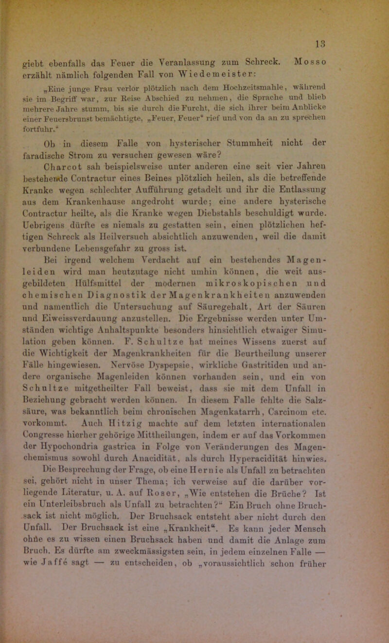 giebt ebenfalls das Feuer die Veranlassung zum Schreck. Mosso erzählt nämlich folgenden Fall von Wiedemeister: „Eine junge Frau verlor plötzlich nach dem Hochzeitsmahle, während sie im Begriff war, zur Reise Abschied zu nehmen, die Sprache und blieb mehrere Jahre stumm, bis sie durch die Furcht, die sich ihrer beim Anblicke einer Feuersbrunst bemächtigte, „Feuer, Feuer“ rief und von da an zu sprechen fortfuhr.“ Ob in diesem Falle von hysterischer Stummheit nicht der faradische Strom zu versuchen gewesen wäre? C har cot sah beispielsweise unter anderen eine seit vier Jahren bestehende Contractur eines Beines plötzlich heilen, als die betreffende Kranke wegen schlechter Aufführung getadelt und ihr die Entlassung aus dem Krankenhause angedroht wurde; eine andere hysterische Contractur heilte, als die Kranke wegen Diebstahls beschuldigt wurde. Uebrigens dürfte es niemals zu gestatten sein, einen plötzlichen hef- tigen Schreck als Heilversuch absichtlich anzuwenden, weil die damit verbundene Lebensgefahr zu gross ist- Bei irgend welchem Verdacht auf ein bestehendes Magen- leiden wird man heutzutage nicht umhin können, die weit aus- gebildeten 1 Hilfsmittel der modernen mikroskopischen und chemischen Diagnostik der Magenkrankheiten anzuweuden und namentlich die Untersuchung auf Säuregehalt, Art der Säuren und Eiweissverdauung anzustellen. Die Ergebnisse werden unter Um- ständen wichtige Anhaltspunkte besonders hinsichtlich etwaiger Simu- lation geben können. F. Schultze hat meines Wissens zuerst auf die Wichtigkeit der Magenkrankheiten für die Beurtheilung unserer Fälle hingewiesen. Nervöse Dyspepsie, wirkliche Gastritiden und an- dere organische Magenleiden können vorhauden sein, und ein von Schnitze mitgetheilter Fall beweist, dass sie mit dem Unfall in Beziehung gebracht werden können. In diesem Falle fehlte die Salz- säure, was bekanntlich beim chronischen Magenkatarrh, Carcinom etc. vorkommt. Auch Hitzig machte auf dem letzten internationalen Congresse hierher gehörige Mittheilungen, indem er auf das Vorkommen der Ilypochondria gastrica in Folge von Veränderungen des Magen- chemismus sowohl durch Anacidität, als durch Hyperacidität hinwies. Die Besprechung der Frage, ob eine Hernie als Unfall zu betrachten sei, gehört nicht in unser Thema; ich verweise auf die darüber vor- liegende Literatur, u. A. auf Roser, „Wie entstehen die Brüche? Ist ein Unterleibsbruch als Unfall zu betrachten?“ Ein Bruch ohne Ilruch- sack ist nicht möglich. Der Bruchsack entsteht aber nicht durch den Unfall. Der Bruchsack ist eine „Krankheit“. Es kann jeder Mensch ohüe es zu wissen einen Bruchsack haben und damit die Anlage zum Bruch. Es dürfte am zweckmässigsten sein, in jedem einzelnen Falle — wie Jaffe sagt — zu entscheiden, ob „voraussichtlich schon früher