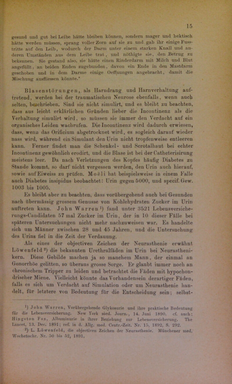 gesund und gut bei Leibe liätte bleiben können, sondern mager und hektisch hätte werden müssen, sprang voller Zorn aut sie zu und gab ihr einige Fuss- tritte auf den Leib, wodurch der Darm unter einem starken Knall und an- deren Umständen aus dem Leibe trat, und nöthigte sie, den Betrug zu bekennen. Sie gestand also, sie hätte einen Rinderdarm mit Milch und Blut angefüllt, an beiden Enden zugebunden, davon ein Ende in den Mastdarm geschoben und in dem Darme einige Oeffnungen angebracht, damit die Mischung ausfliessen könnte.“ Blasenstör un ge n , als Harndrang und Harnverhaltung auf- tretend, werden bei der traumatischen Neurose ebenfalls, wenn auch selten, beschrieben. Sind sie nicht simulirt, und es bleibt zu beachten, dass aus leicht erklärlichen Gründen lieber die Incontinenz als die Verhaltung simulirt wird, so müssen sie immer den Verdacht auf ein organisches Leiden wachrufen. Die Incontinenz wird dadurch erwiesen, dass, wenn das Orificium abgetrocknet wird, es sogleich darauf wieder nass wird, während ein Simulant den Urin nicht tropfenweise entleeren kann. Ferner findet man die Schenkel- und Scrotalhaut bei echter Incontinenz gewöhnlich erodirt, und die Blase ist bei der Catheterisirung meistens leer. Da nach Verletzungen des Kopfes häufig Diabetes zu Staude kommt, so darf nicht vergesseu werden, den Urin auch hierauf, sowie aufEiweiss zu prüfen. Moeli hat beispielsweise in einem Falle auch Diabetes insipidus beobachtet : Urin gegen 5000, und specif. Gewr. 1003 bis 1005. Es bleibt aber zu beachten, dass vorübergehend auch bei Gesunden nach übermässig grossem Genüsse von Kohlehydraten Zucker im Urin auftreten kann. John Warren1 2 *) fand unter 3521 Lebeusversiche- rung8-Candidaten 57 mal Zucker im Urin, der in 10 dieser Fälle bei späteren Untersuchungen nicht mehr nachzuweisen war. Es handelte sich um Männer zwischen 28 und 45 Jahren, und die Untersuchung des Urins fiel in die Zeit der Verdauung. Als eines der objectiven Zeichen der Neurasthenie erwähnt Löwenfeld5) die bekannten Urethralfäden im Urin bei Neurastheni- kern. Diese Gebilde machen ja so manchem Mann, der einmal an Gonorrhöe gelitten, so überaus grosse Sorge. Er glaubt immer noch an chronischem Tripper zu leiden und betrachtet die Fäden mit hypochon- drischer Miene. Vielleicht könnte das Vorhandensein derartiger Fäden, falls es sich um Verdacht auf Simulation oder um Neurasthenie han- delt, für letztere von Bedeutung für die Entscheidung sein; selbst- ') John Warren, Vorübergehende Glykosurie und ihre praktische Bedeutung für die Lebensversicherung. New York nied. Jouru., 14. Juni 1890. cf. auch: Hingston Fox, Albuminurie in ihrer Beziehung zur Lebensversicherung. The Lancet, 18. Dec. 1891; ref. in d. Allg. ined. Centr.-Zeit. Nr. 15, 1892, S. 292. 2) L. Löwenteld, die objectiven Zeichen der Neurasthenie. Münchener ined. Wnchefischr. Nr. 50 bis 52, 1891.