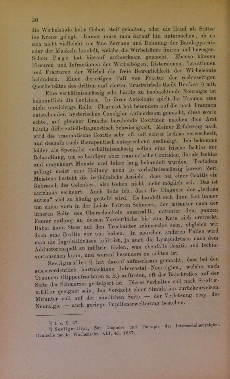 die Wirbelsäule beim Geben steif gehalten, oder die Hand als Stütze ins Kreuz gelegt. Immer muss man darauf bin untersuchen, ob es sich nicht vielleicht um Eine Zerrung und Dehnung der Bandapparate oder der Muskeln handelt, welche die Wirbelsäure fixiren und bewegen. Schon Tage hat hierauf aufmerksam gemacht. Ebenso können Fissuren und Infractionen der Wirbelbögen, Distorsionen, Luxationen und Fracturen der Wirbel die freie Beweglichkeit der Wirbelsäule behindern. Einen derartigen Fall von Fractur der rechtsseitigen Querfortsätze des dritten und vierten Brustwirbels theilt Becker *) mit. Eine verhältnissmässig sehr häufig zu beobachtende Neuralgie ist bekanntlich die Ischias. In ihrer Aetiologie spielt das Trauma eine nicht unwichtige Itplle. Charcot hat besonders aul die nach 1 raumen entstehenden hysterischen Coxalgien aufmerksam gemacht, diese sowie echte, auf gleicher Ursache beruhende Coxitiden machen dem Arzt häufig differentiell-diagnostisch Schwierigkeit. Meiner Erfahrung nach wird die traumatische Coxitis sehr oft mit echter Ischias verwechselt, und deshalb auch therapeutisch entsprechend gesündigt. Ich bekomme leider als Specialist verhältnissmässig selten eine frische Ischias zur Behandlung, um so häufiger aber traumatische Coxitiden, die als Ischias und umgekehrt Monate und Jahre laug behandelt wurden. Trotzdem gelingt meist eine Heilung noch in verhältnissmässig kurzer Zeit. Meistens besteht die irrthümliche Ansicht, dass bei einer Coxitis ein Gebrauch des Gelenkes, also Gehen nicht mehr möglich sei. Das ist durchaus verkehrt. Auch finde ich, dass die Diagnose der „Ischias autica“ viel zu häufig gestellt wird. Es handelt sich dann fast immer um einen vorn in der Leiste fixirten Schmerz, der mituuter nach der inneren Seite des Oberschenkels ausstrahlt, mitunter dem ganzen Femur entlang au dessen Vorderfläche bis zum Knie sich erstreckt. Dabei kann Stoss auf den Trochanter schmerzlos sein, obgleich wir doch eine Coxitis vor uns haben. In manchen anderen Fällen wird man die Inguinaldrüsen infiltrirt, ja auch die Lymphdrüsen nach dem Adductorenspalt zu infiltrirt finden, was ebenfalls Coxitis und Ischias Vortäuschen kann, und worauf besonders zu achten ist. Seeligmüller * 2) hat darauf aufmerksam gemacht, dass bei den ausserordentlich hartnäckigen Intercostal - Neuralgien, welche nac Traumen (llippenfracturen z. B.) auftreten, oft der Bauchre ex au e Seite des Schmerzes gesteigert ist. Dieses Verhalten soll noch Seclig- aller geeignet sein, den Verdacht einer Simulation zurückzuweisen. Mitunter soll auf der nämlichen Seite - der Verletzung resp. der Neuralgie — auch geringe rupillenerweiterung bestehen. 2) Seeligmüller, Zur Diagnose und Therapie Deutsche medic. Wochen sehr. XIII, 45, 1887. der Intercostalneuralgien.