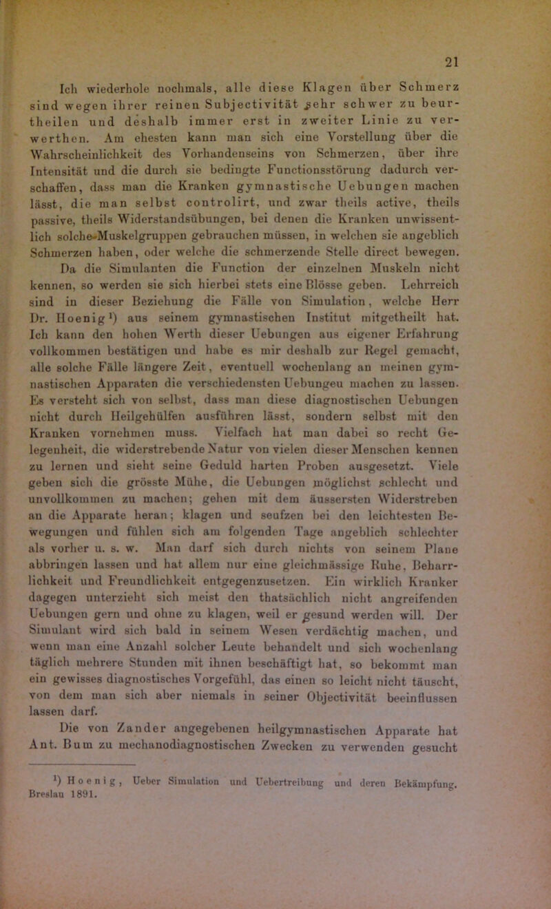 Ich wiederhole nochmals, alle diese Klagen über Schmerz sind wegen ihrer reinen Subjectivität .gehr schwer zu beur- theilen und deshalb immer erst in zweiter Linie zu ver- werthen. Am ehesten kann man sich eine Vorstellung über die Wahrscheinlichkeit des Vorhandenseins von Schmerzen, über ihre Intensität und die durch sie bedingte Functionsstörung dadurch ver- schaffen, dass mau die Kranken gymnastische Uebuugen machen lässt, die man selbst controlirt, und zwar theils active, theils passive, theils Widerstandsübungen, bei denen die Kranken unwissent- lich solche-Muskelgruppen gebrauchen müssen, in welchen sie angeblich Schmerzen haben, oder welche die schmerzende Stelle direct bewegen. Da die Simulanten die Function der einzelnen Muskeln nicht kennen, so werden sie sich hierbei stets eine Blosse geben. Lehrreich sind in dieser Beziehung die Fälle von Simulation, welche Herr I)r. Iloenig1) aus seinem gymnastischen Institut mitgetheilt hat. Ich kann den hohen Werth dieser Uebungen aus eigener Erfahrung vollkommen bestätigen und habe es mir deshalb zur Regel gemacht, alle solche Fälle längere Zeit, eventuell wochenlang an meinen gym- nastischen Apparaten die verschiedensten Uebungeu machen zu lassen. Es versteht sich von selbst, dass man diese diagnostischen Uebungen nicht durch lleilgehülfen ausführen lässt, sondern selbst mit den Kranken vornehmen muss. Vielfach hat man dabei so recht Ge- legenheit, die widerstrebende Natur von vielen dieser Menschen kennen zu lernen und sieht seine Geduld harten Proben ansgesetzt. Viele geben sich die grösste Mühe, die Uebungen möglichst schlecht und unvollkommen zu machen; gehen mit dem äussersten Widerstreben au die Apparate heran; klagen und seufzen bei den leichtesten Be- wegungen und fühlen sich am folgenden Tage angeblich schlechter als vorher u. s. w. Man darf sich durch nichts von seinem Plaue abbringen lassen und hat allem nur eine gleichmässige Ruhe, Beharr- lichkeit und Freundlichkeit entgegenzusetzen. Ein wirklich Kranker dagegen unterzieht sich meist den thatsüchlich nicht angreifenden Uebungen gern und ohne zu klagen, weil er gesund werden will. Der Simulant wird sich bald in seinem Wesen verdächtig machen, und wenn man eine Anzahl solcher Leute behandelt und sich wochenlang täglich mehrere Stunden mit ihnen beschäftigt hat, so bekommt man ein gewisses diagnostisches Vorgefühl, das einen so leicht nicht täuscht, von dem man sich aber niemals in seiner Objectivität beeinflussen lassen darf. Die von Zander angegebenen heilgymnastischen Apparate hat Ant. Bum zu mechanodiagnostischen Zwecken zu verwenden gesucht x) H o e n i g , Uebcr Simulation und Uebertreibung und deren Bekämpfung. Breslau 1891.