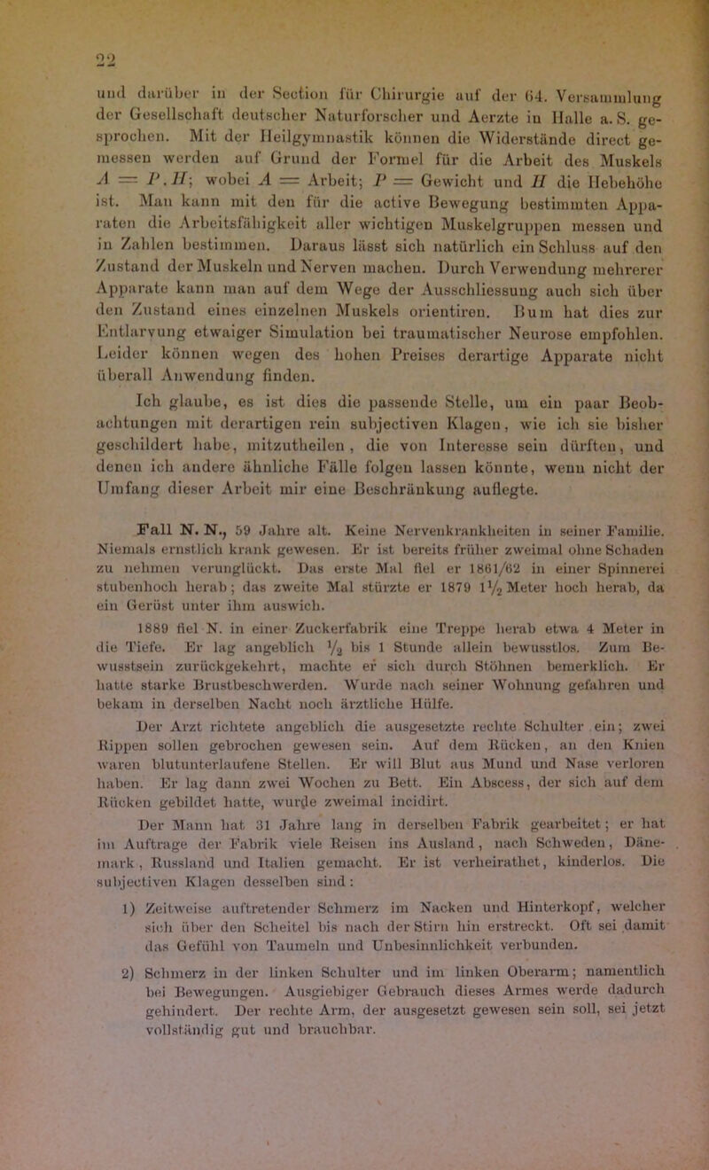 der Gesellschaft deutscher Naturforscher und Aerzte in Halle a. S. ge- sprochen. Mit der Heilgymnastik können die Widerstände direct ge- messen werden auf Grund der Formel für die Arbeit des Muskels A P .11] wobei A = Arbeit; P = Gewicht und 11 die Hebehöhe ist. Man kann mit den für die active Bewegung bestimmten Appa- raten die Arbeitsfähigkeit aller wichtigen Muskelgrujjpen messen und in Zahlen bestimmen. Daraus lässt sich natürlich ein Schluss auf den Zustand der Muskeln und Nerven machen. Durch Verwendung mehrerer Apparate kann man auf dem Wege der Ausschliessung auch sich über den Zustand eines einzelnen Muskels orientiren. Bum hat dies zur Entlarvung etwaiger Simulation bei traumatischer Neurose empfohlen. Leider können wegen des hohen Preises derartige Apparate nicht überall Anwendung finden. Ich glaube, es ist dies die passende Stelle, um ein paar Beob- achtungen mit derartigen rein subjectiven Klagen, wie ich sie bisher geschildert habe, mitzutheilen, die von Interesse sein dürften, und denen ich andere ähnliche Fälle folgeu lassen könnte, wenn nicht der Umfang dieser Arbeit mir eine Beschränkung auflegte. Fall N. N., 59 Jahre alt. Keine Nervenkrankheiten in seiner Familie. Niemals ernstlich krank gewesen. Er ist bereits früher zweimal ohne Schaden zu nehmen verunglückt. Das erste Mal fiel er 1861/62 in einer Spinnerei stubenhoch herab; das zweite Mal stürzte er 1879 l1/, Meter hoch herab, da ein Gerüst unter ihm auswich. 1889 fiel N. in einer Zuckerfabrik eine Treppe herab etwa 4 Meter in die Tiefe. Er lag angeblich V2 bis 1 Stunde allein bewusstlos. Zum Be- wusstsein zurückgekehrt, machte er sich durch Stöhnen bemerklich. Er hatte starke Brustbeschwerden. Wurde nach seiner Wohnung gefahren und bekam in derselben Nacht noch ärztliche Hülfe. Der Arzt richtete angeblich die ausgesetzte rechte Schulter ein; zwei ltippen sollen gebrochen gewesen sein. Auf dem Kücken, an den Knien waren blutunterlaufene Stellen. Er will Blut aus Mund und Nase verloren haben. Er lag dann zwei Wochen zu Bett. Ein Abscess, der sich auf dem Rücken gebildet hatte, wurde zweimal incidirt. Der Mann hat 31 Jahre lang in derselben Fabrik gearbeitet; er hat im Aufträge der Fabrik viele Reisen ins Ausland, nach Schweden, Däne- mark, Russland und Italien gemacht. Er ist verheirathet, kinderlos. Die subjectiven Klagen desselben sind: 1) Zeitweise auftretender Schmerz im Nacken und Hinterkopf, welcher sich über den Scheitel bis nach der Stirn hin erstreckt. Oft sei damit das Gefühl von Taumeln und Unbesinnlichkeit verbunden. 2) Schmerz in der linken Schulter und im linken Oberarm; namentlich bei Bewegungen. Ausgiebiger Gebrauch dieses Armes werde dadurch gehindert. Der rechte Arm, der ausgesetzt gewesen sein soll, sei jetzt vollständig gut und brauchbar.