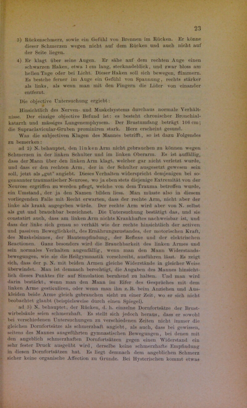 dieser Schmerzen wegen nicht auf dem Rücken und auch nicht auf der Seite liegen. 4) Er klagt über seine Augen. Er sähe auf dem rechten Auge einen schwarzen Haken, etwa 1 cm lang, stecknadeldick, und zwar bloss am hellen Tage oder bei Licht. Dieser Haken soll sich bewegen, flimmern. Es bestehe ferner im Auge ein Gefühl von Spannung, rechts stärker als links, als wenn man mit den Fingern die Lider von einander entfernt. Die objective Untersuchung ergiebt: f Hinsichtlich des Nerven- und Muskelsystems durchaus normale Verhält- nisse. Der einzige objective Befund ist: es besteht chronischer Bronchial- katarrh und mässiges Lungenemphysem. Der Brustumfang beträgt 106 cm; die Supraclavicular-Gruben prominireu stark. Herz erscheint gesund. Was die subjectiven Klagen des Mannes betrifft, so ist dazu Folgendes zu bemerken: ad 2) N. behauptet, den linken Arm nicht gebrauchen zu können wegen Schmerzen in der linken Schulter und im linken Oberarm. Es ist auffällig, dass der Mann über den linken Am klagt, welcher gar nicht verletzt wurde, und dass er den rechten Arm, der in der Schulter ausgesetzt gewesen sein soll, jetzt als „gut“ angiebt. Dieses Verhalten widerspricht demjenigen bei so- genannter traumatischer Neurose, wo ja eben stets diejenige Extremität von der Neurose ergriffen zu werden pflegt, welche von dem Trauma betroffen wurde, ein Umstand, der ja den Namen bilden liess. Man müsste also in diesem vorliegenden Falle mit Recht erwarten, dass der rechte Arm, nicht aber der linke als krank angegeben würde. Der rechte Arm wird aber von N. selbst als gut und brauchbar bezeichnet. Die Untersuchung bestätigt das, und sie constatirt auch, dass am linken Arm nichts Krankhaftes nachweisbar ist, und dass der linke sich genau so verhält wie der rechte hinsichtlich der activen und passiven Beweglichkeit,, des Ernährungszustandes, der motorischen Kraft, des Muskelsinnes, der Hautempfindung, der Reflexe und der elektrischen Reactionen. Ganz besonders wird die Brauchbarkeit des linken Armes und sein normales Verhalten augenfällig, wenn man den Mann Widerstands- bewegungen, wie sie die Heilgymnastik vorschreibt, ausführen lässt. Es zeigt sich, dass der p. N. mit beiden Armen gleiche Widerstände in gleicherweise überwindet. Man ist demnach berechtigt, die Angaben des Mannes hinsicht- lich dieses Punktes für auf Simulation beruhend zu halten. Und man wird darin bestärkt, wenn man den Mann im Eifer des Gespräches mit dem linken Arme gestkuliren, oder wenn man ihn z. B. beim Anziehen und Aus- kleiden beide Arme gleich gebrauchen sieht zu einer Zeit, wo er sich nicht beobachtet glaubt (beispielsweise durch einen Spiegel). ad 3) N. behauptet, der Rücken, d. h. einzelne Domforteätze der Brust- wirbelsäule seien schmerzhaft. Es stellt sich jedoch heraus, dass er sowohl bei verschiedenen Untersuchungen zu verschiedenen Zeiten nicht immer die gleichen Dornfortsätze als schmerzhaft angiebt , als auch, dass bei gewissen, seitens des Mannes ausgeführten gymnastischen Bewegungen, bei denen mit den angeblich schmerzhaften Dornfortsätzen gegen einen Widerstand ein sehr fester Druck ausgeübt wird, derselbe keine schmerzhafte Empfindung in diesen Domfortsätzen hat. Es liegt demnach dem angeblichen Schmerz sicher keine organische Affection zu Grunde. Bei Hysterischen kommt etwas