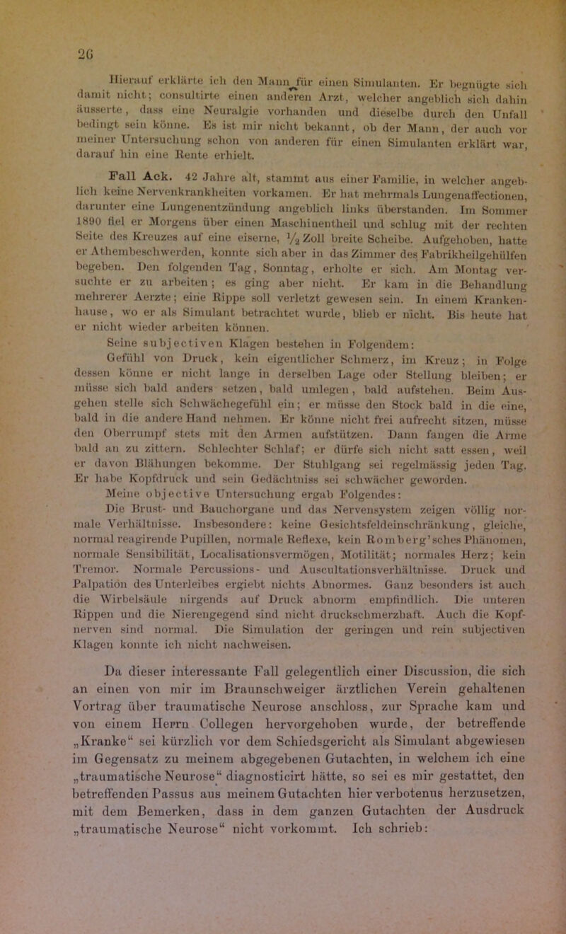 2(i Hierauf erklärte ich den Mannjur einen Simulanten. Er begnügte sich damit nicht; eonsultirte einen anderen Arzt, welcher angeblich sich dahin äusserte, dass eine Neuralgie vorhanden und dieselbe durch den Unfall bedingt sein könne. Es ist mir nicht bekannt, ob der Mann, der auch vor meinet 1 nteisucliung schon von anderen für einen Simulanten erklärt war, darauf hin eine Heute erhielt. Fall Ack. 42 Jahre alt, stammt aus einer Familie, in welcher angeb- lich keine Nervenkrankheiten vorkamen. Er hat mehrmals Lungenaflfectionen, darunter eine Lungenentzündung angeblich links überstanden. Im Sommer 1890 fiel er Morgens über einen Maschinentheil und schlug mit der rechten Seite des Kreuzes auf eine eiserne, V2ZolI breite Scheibe. Aufgehoben, hatte er Athemheschwerden, konnte sich aber in das Zimmer des Fabrikheilgehülfen begeben. Den folgenden Tag, Sonntag, erholte er sich. Am Montag ver- suchte er zu arbeiten; es ging aber nicht. Er kam in die Behandlung mehrerer Aerzte; eine Rippe soll verletzt gewesen sein. In einem Kranken- hause, wo er als Simulant betrachtet wurde, blieb er nicht. Bis heute hat er nicht wieder arbeiten können. Seine subjectiven Klagen bestehen in Folgendem: Gefühl von Di-uck, kein eigentlicher Schmerz, im Kreuz; in Folge dessen könne er nicht lange in derselben Lage oder Stellung bleiben; er müsse sich bald anders setzen, bald umlegen, bald aufstelien. Beim Aus- gehen stelle sich Schwächegefühl ein; er müsse den Stock bald in die eine, bald in die andere Hand nehmen. Er könne nicht frei aufrecht sitzen, müsse den Oberrumpf stets mit den Armen aufstützen. Dann fangen die Arme bald an zu zittern. Schlechter Schlaf; er dürfe sich nicht satt essen, weil er davon Blähungen bekomme. Der Stuhlgang sei regelmässig jeden Tag. Er habe Kopfdruck und sein Gedächtniss sei schwächer geworden. Meine objective Untersuchung ergab Folgendes: Die Brust- und Bauchorgane und das Nervensystem zeigen völlig nor- male Verhältnisse. Insbesondere: keine Gesichtsfeldeinschränkung, gleiche, normal reagirende Pupillen, normale Reflexe, kein Romberg’sclies Phänomen, normale Sensibilität, Localisationsvermögen, Motilität; normales Herz; kein Tremor. Normale Percussions- und Auscultationsverhältnisse. Druck und Palpation des Unterleibes ergiebt nichts Abnormes. Ganz besonders ist auch die Wirbelsäule nirgends auf Druck abnorm empfindlich. Die unteren Rippen und die Nierengegend sind nicht druckschmerzhaft. Auch die Kopf- nerven sind normal. Die Simulation der geringen und rein subjectiven Klagen konnte ich nicht nacliweisen. Da dieser interessante Fall gelegentlich einer Discussiou, die sich an einen von mir im Braunschweiger ärztlichen Verein gehaltenen Vortrag über traumatische Neurose anschloss, zur Sprache kam und von einem Herrn Collegen hervorgehoben wurde, der betreffende „Kranke“ sei kürzlich vor dem Schiedsgericht als Simulant abgewiesen im Gegensatz zu meinem abgegebenen Gutachten, in welchem ich eine „traumatische Neurose“ diagnosticirt hätte, so sei es mir gestattet, den betreffenden Passus aus meinem Gutachten hier verbotenus herzusetzen, mit dem Bemerken, dass in dem ganzen Gutachten der Ausdruck „traumatische Neurose“ nicht vorkommt. Ich schrieb: